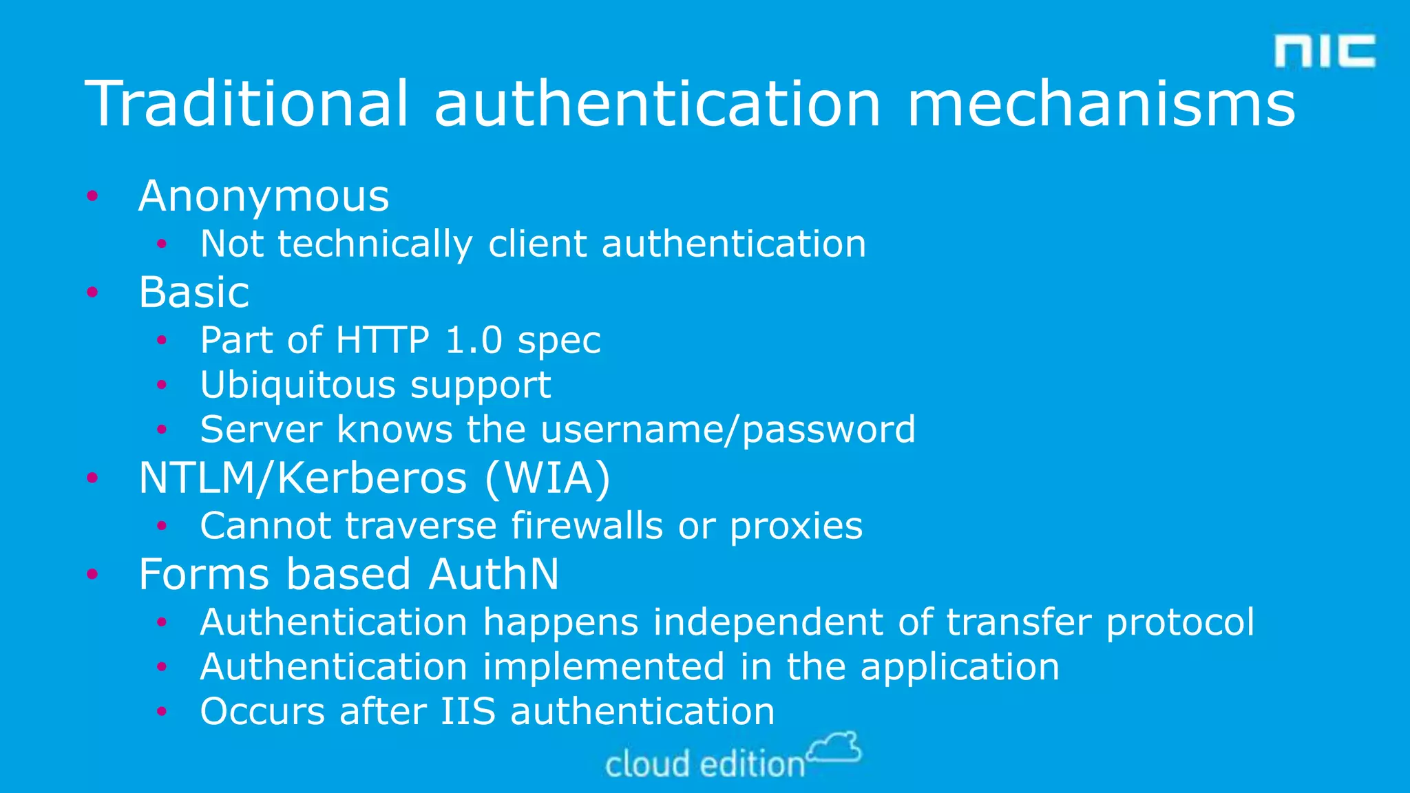 Traditional authentication mechanisms
• Anonymous

• Not technically client authentication

• Basic

• Part of HTTP 1.0 spec
• Ubiquitous support
• Server knows the username/password

• NTLM/Kerberos (WIA)

• Cannot traverse firewalls or proxies

• Forms based AuthN

• Authentication happens independent of transfer protocol
• Authentication implemented in the application
• Occurs after IIS authentication

 