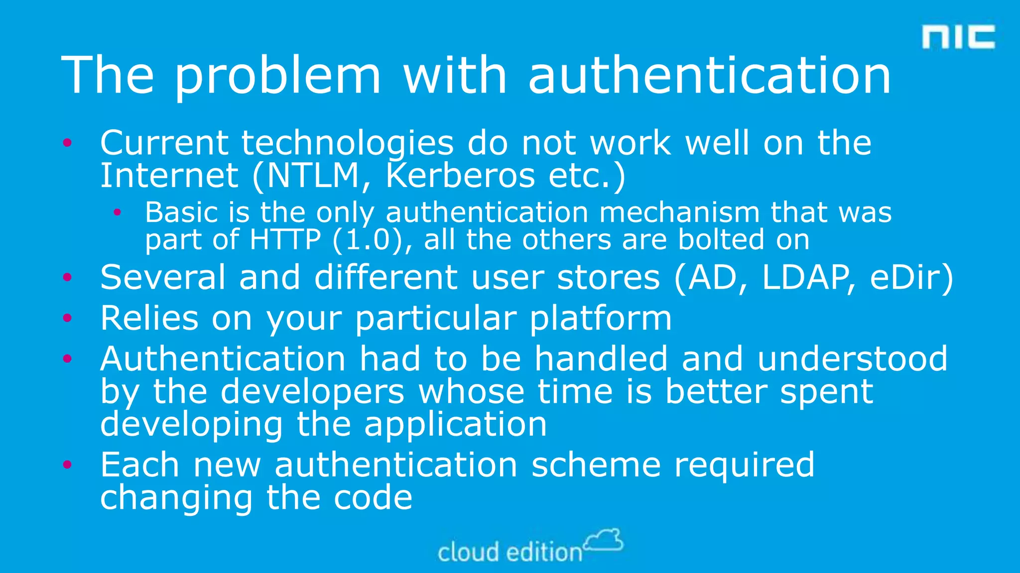 The problem with authentication
• Current technologies do not work well on the
Internet (NTLM, Kerberos etc.)

• Basic is the only authentication mechanism that was
part of HTTP (1.0), all the others are bolted on

• Several and different user stores (AD, LDAP, eDir)
• Relies on your particular platform
• Authentication had to be handled and understood
by the developers whose time is better spent
developing the application
• Each new authentication scheme required
changing the code

 