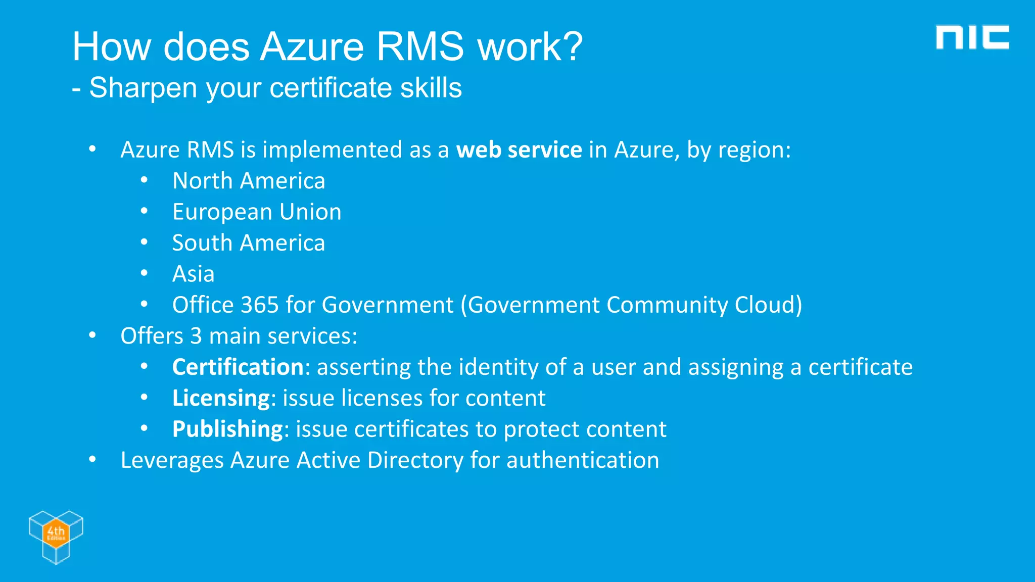 How does Azure RMS work?
- Sharpen your certificate skills
• Azure RMS is implemented as a web service in Azure, by region:
• North America
• European Union
• South America
• Asia
• Office 365 for Government (Government Community Cloud)
• Offers 3 main services:
• Certification: asserting the identity of a user and assigning a certificate
• Licensing: issue licenses for content
• Publishing: issue certificates to protect content
• Leverages Azure Active Directory for authentication
 
