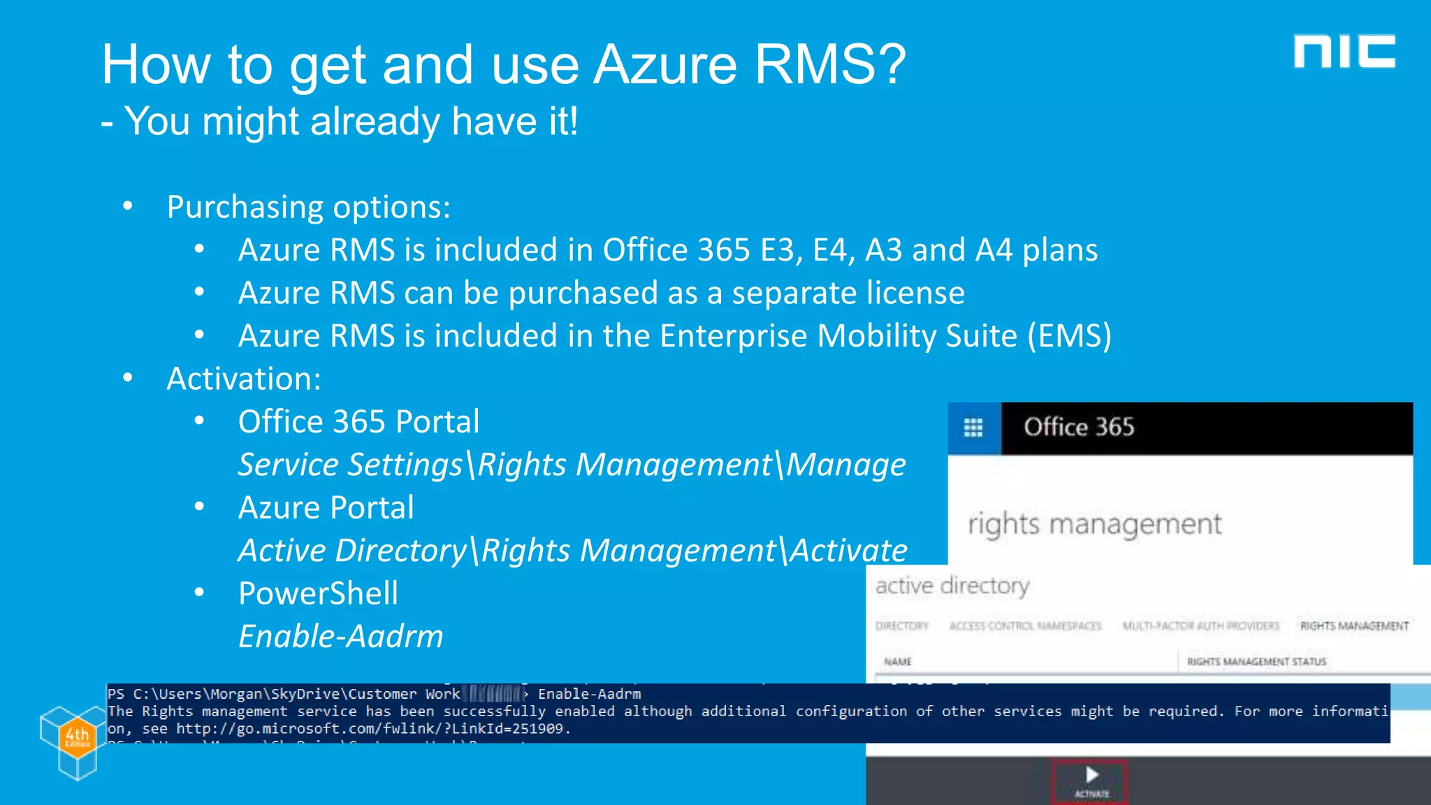 How to get and use Azure RMS?
- You might already have it!
• Purchasing options:
• Azure RMS is included in Office 365 E3, E4, A3 and A4 plans
• Azure RMS can be purchased as a separate license
• Azure RMS is included in the Enterprise Mobility Suite (EMS)
• Activation:
• Office 365 Portal
Service SettingsRights ManagementManage
• Azure Portal
Active DirectoryRights ManagementActivate
• PowerShell
Enable-Aadrm
 