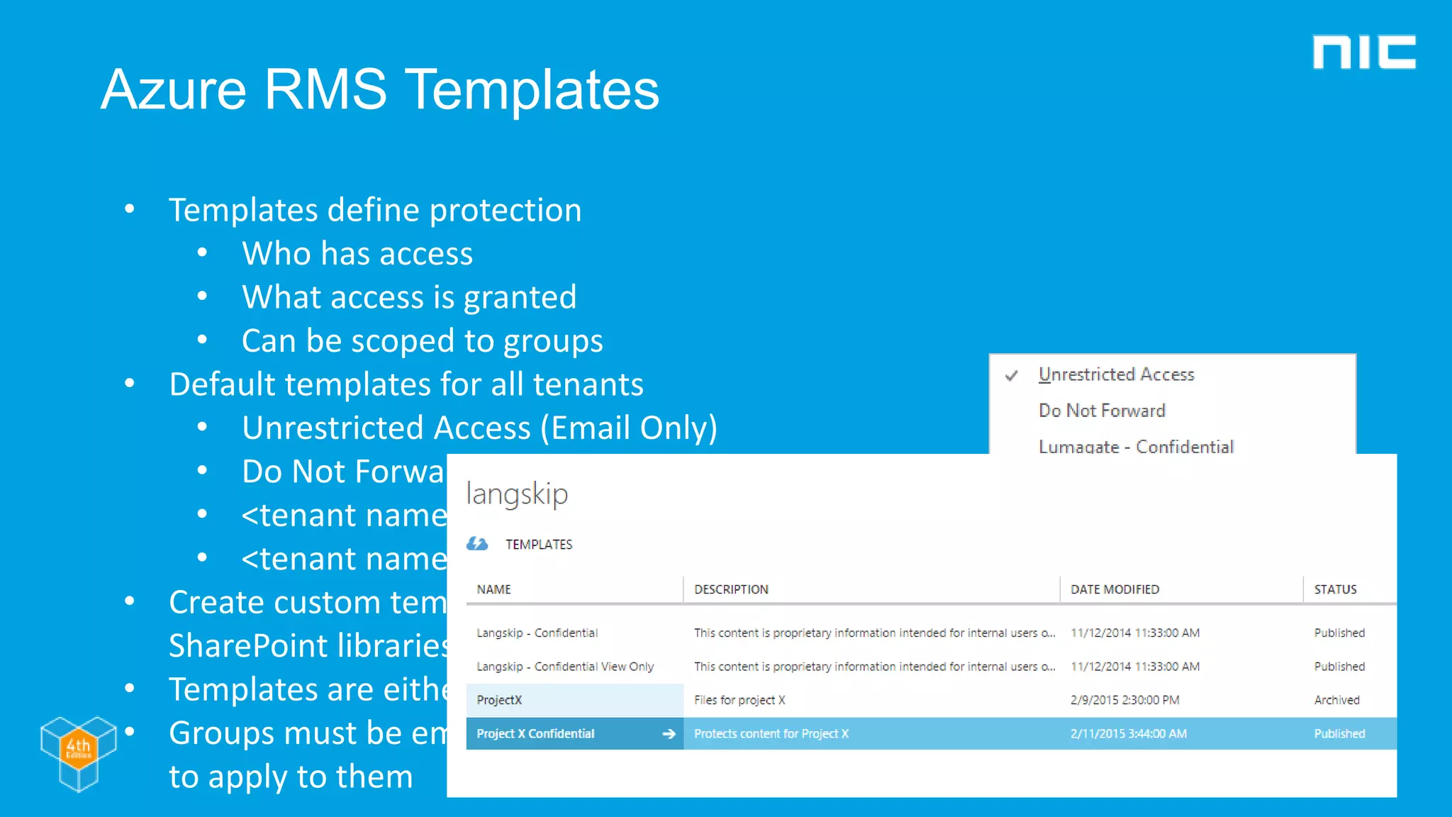 Azure RMS Templates
• Templates define protection
• Who has access
• What access is granted
• Can be scoped to groups
• Default templates for all tenants
• Unrestricted Access (Email Only)
• Do Not Forward (Email Only)
• <tenant name> - Confidential
• <tenant name> - Confidential View Only
• Create custom templates in Azure portal,
SharePoint libraries or PowerShell
• Templates are either Archvied or Public
• Groups must be email enabled for templates
to apply to them
 