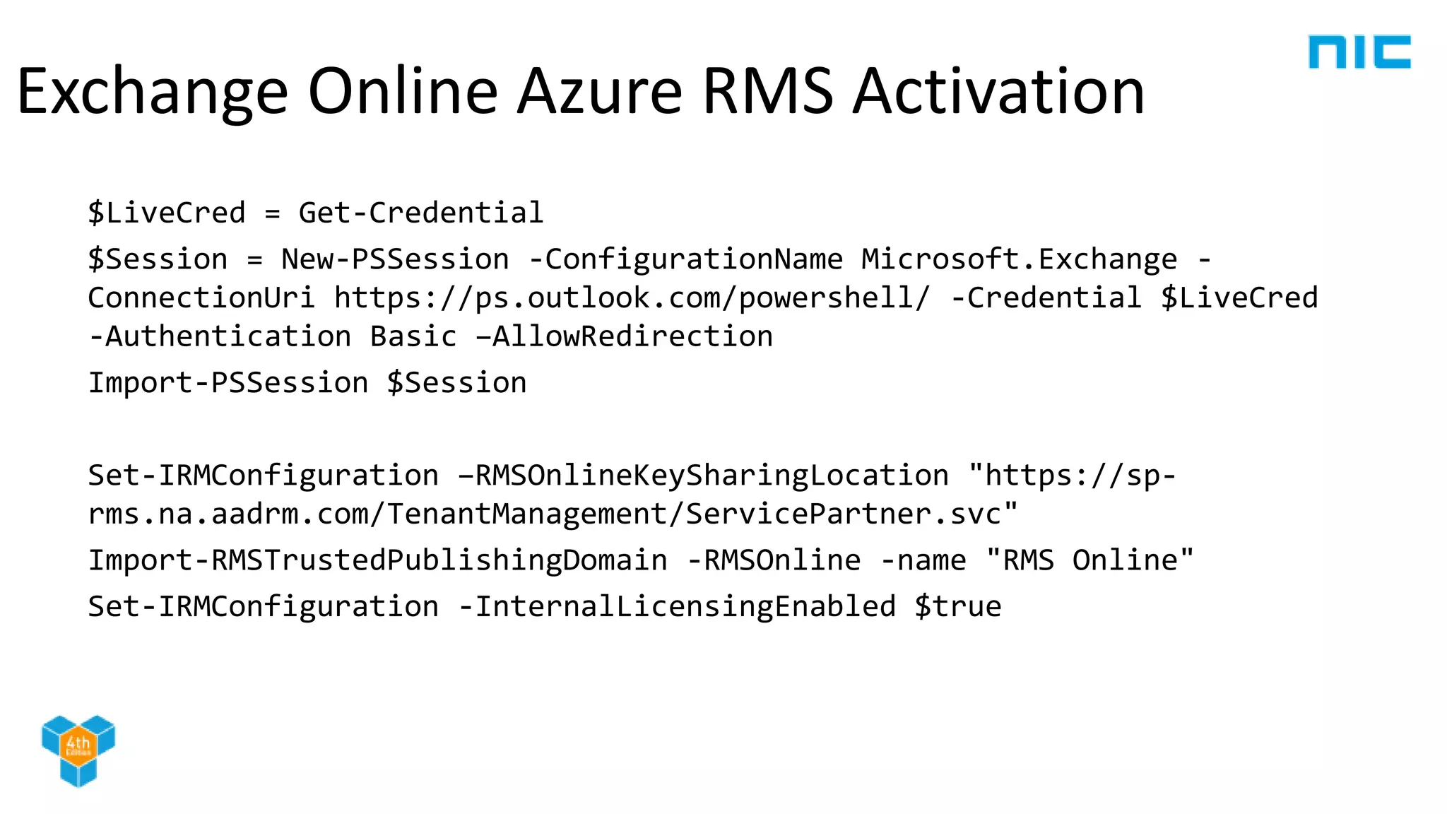 $LiveCred = Get-Credential
$Session = New-PSSession -ConfigurationName Microsoft.Exchange -
ConnectionUri https://ps.outlook.com/powershell/ -Credential $LiveCred
-Authentication Basic –AllowRedirection
Import-PSSession $Session
Set-IRMConfiguration –RMSOnlineKeySharingLocation "https://sp-
rms.na.aadrm.com/TenantManagement/ServicePartner.svc"
Import-RMSTrustedPublishingDomain -RMSOnline -name "RMS Online"
Set-IRMConfiguration -InternalLicensingEnabled $true
Exchange Online Azure RMS Activation
 