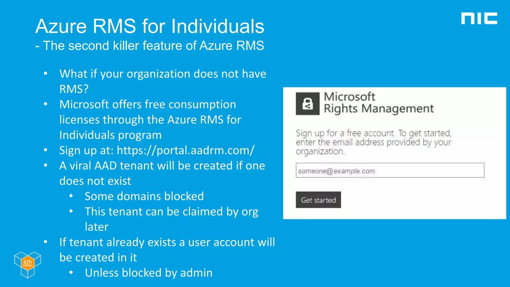 Azure RMS for Individuals
- The second killer feature of Azure RMS
• What if your organization does not have
RMS?
• Microsoft offers free consumption
licenses through the Azure RMS for
Individuals program
• Sign up at: https://portal.aadrm.com/
• A viral AAD tenant will be created if one
does not exist
• Some domains blocked
• This tenant can be claimed by org
later
• If tenant already exists a user account will
be created in it
• Unless blocked by admin
 