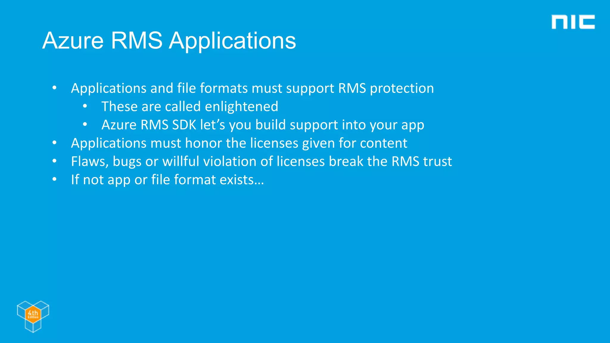 Azure RMS Applications
• Applications and file formats must support RMS protection
• These are called enlightened
• Azure RMS SDK let’s you build support into your app
• Applications must honor the licenses given for content
• Flaws, bugs or willful violation of licenses break the RMS trust
• If not app or file format exists…
 