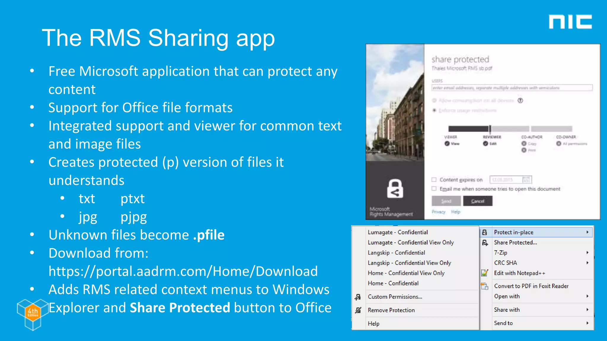 The RMS Sharing app
• Free Microsoft application that can protect any
content
• Support for Office file formats
• Integrated support and viewer for common text
and image files
• Creates protected (p) version of files it
understands
• txt ptxt
• jpg pjpg
• Unknown files become .pfile
• Download from:
https://portal.aadrm.com/Home/Download
• Adds RMS related context menus to Windows
Explorer and Share Protected button to Office
 
