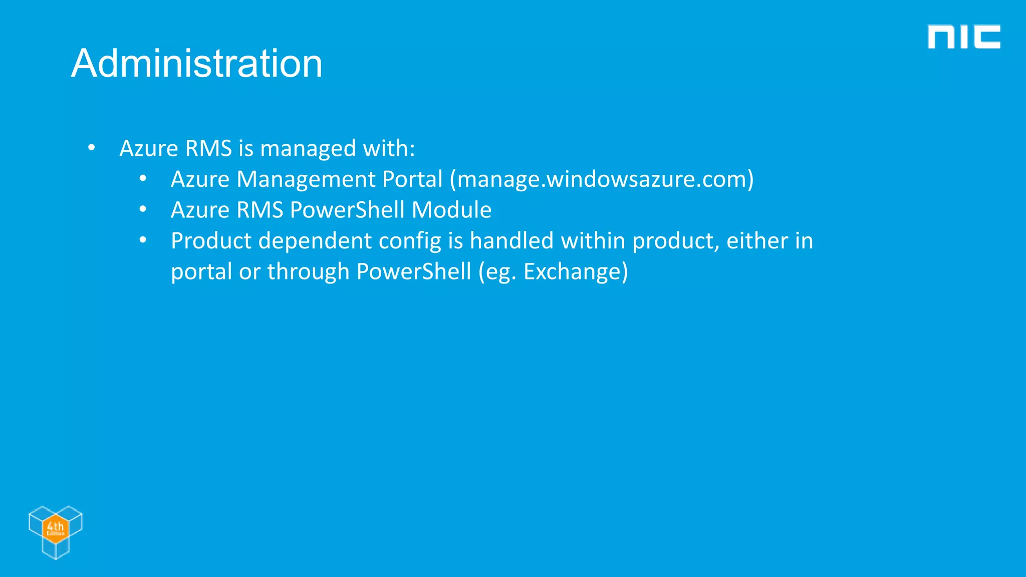 Administration
• Azure RMS is managed with:
• Azure Management Portal (manage.windowsazure.com)
• Azure RMS PowerShell Module
• Product dependent config is handled within product, either in
portal or through PowerShell (eg. Exchange)
 