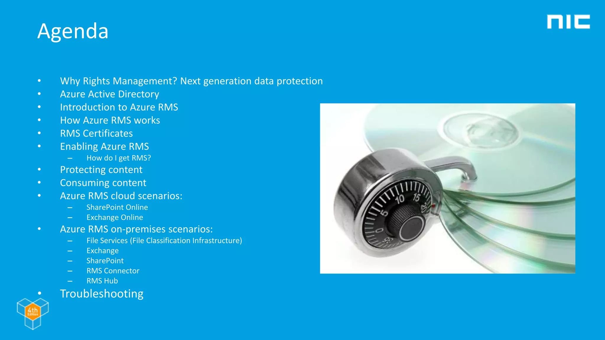 Agenda
• Why Rights Management? Next generation data protection
• Azure Active Directory
• Introduction to Azure RMS
• How Azure RMS works
• RMS Certificates
• Enabling Azure RMS
– How do I get RMS?
• Protecting content
• Consuming content
• Azure RMS cloud scenarios:
– SharePoint Online
– Exchange Online
• Azure RMS on-premises scenarios:
– File Services (File Classification Infrastructure)
– Exchange
– SharePoint
– RMS Connector
– RMS Hub
• Troubleshooting
 