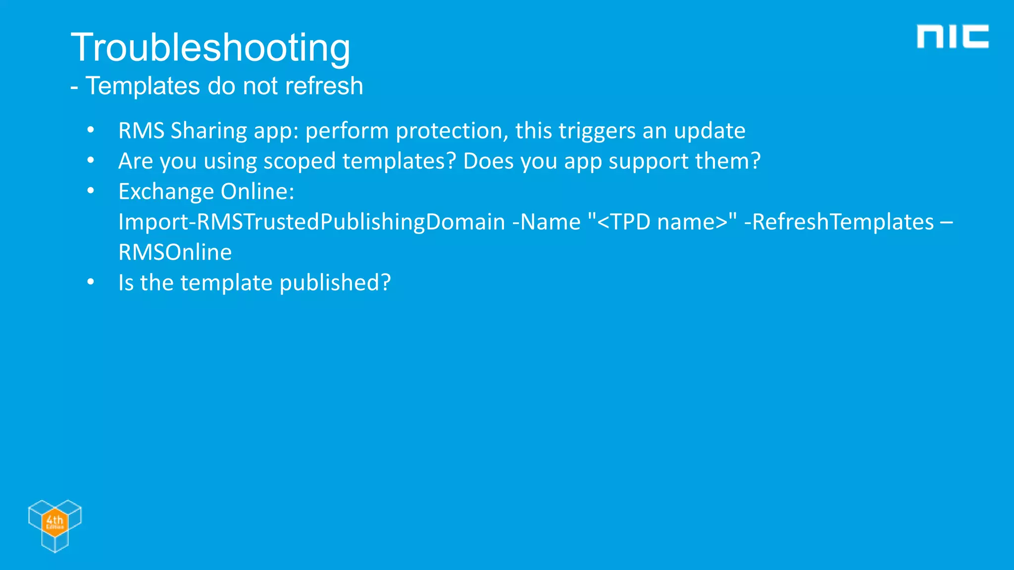 Troubleshooting
- Templates do not refresh
• RMS Sharing app: perform protection, this triggers an update
• Are you using scoped templates? Does you app support them?
• Exchange Online:
Import-RMSTrustedPublishingDomain -Name "<TPD name>" -RefreshTemplates –
RMSOnline
• Is the template published?
 