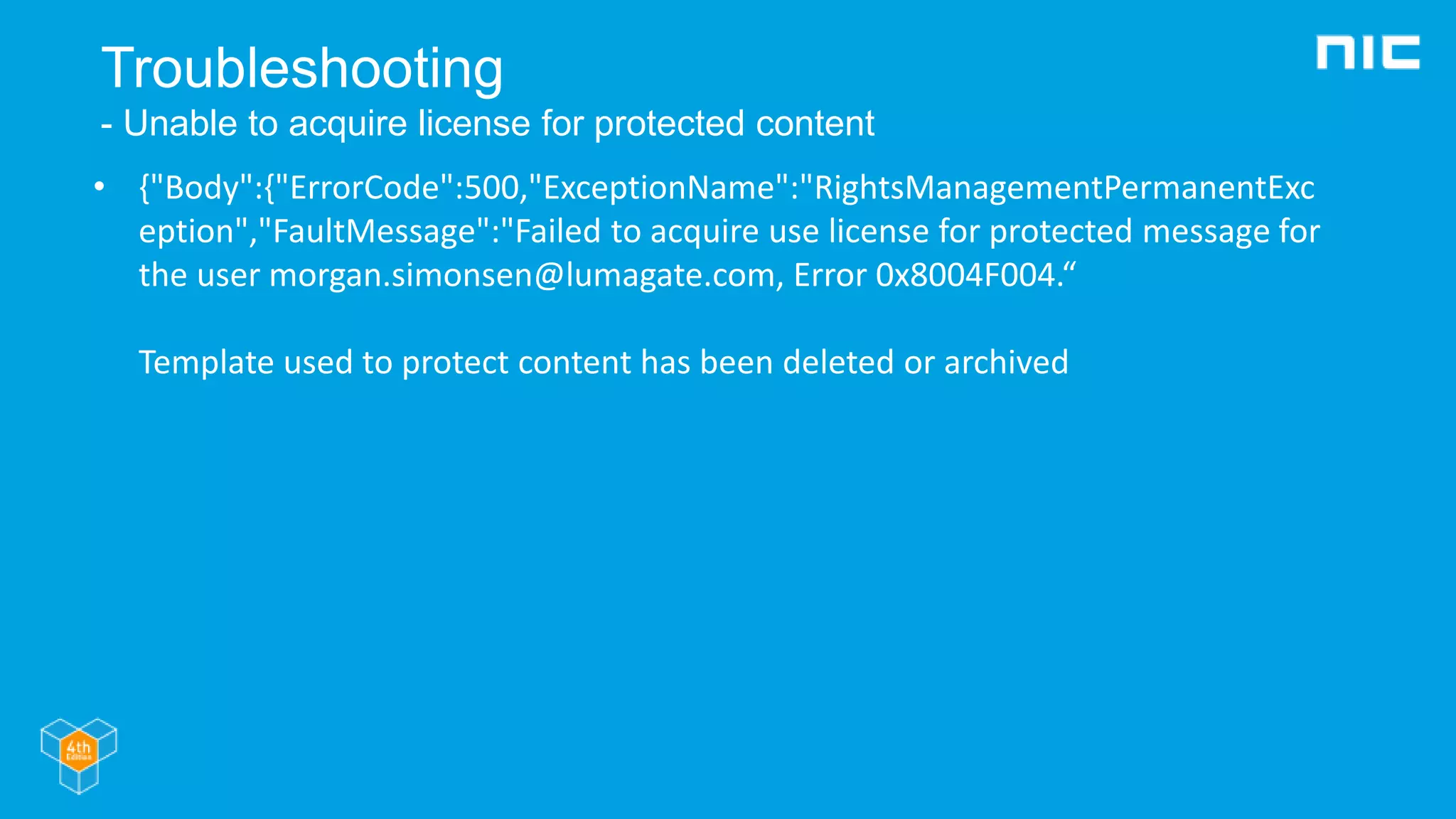 Troubleshooting
- Unable to acquire license for protected content
• {"Body":{"ErrorCode":500,"ExceptionName":"RightsManagementPermanentExc
eption","FaultMessage":"Failed to acquire use license for protected message for
the user morgan.simonsen@lumagate.com, Error 0x8004F004.“
Template used to protect content has been deleted or archived
 