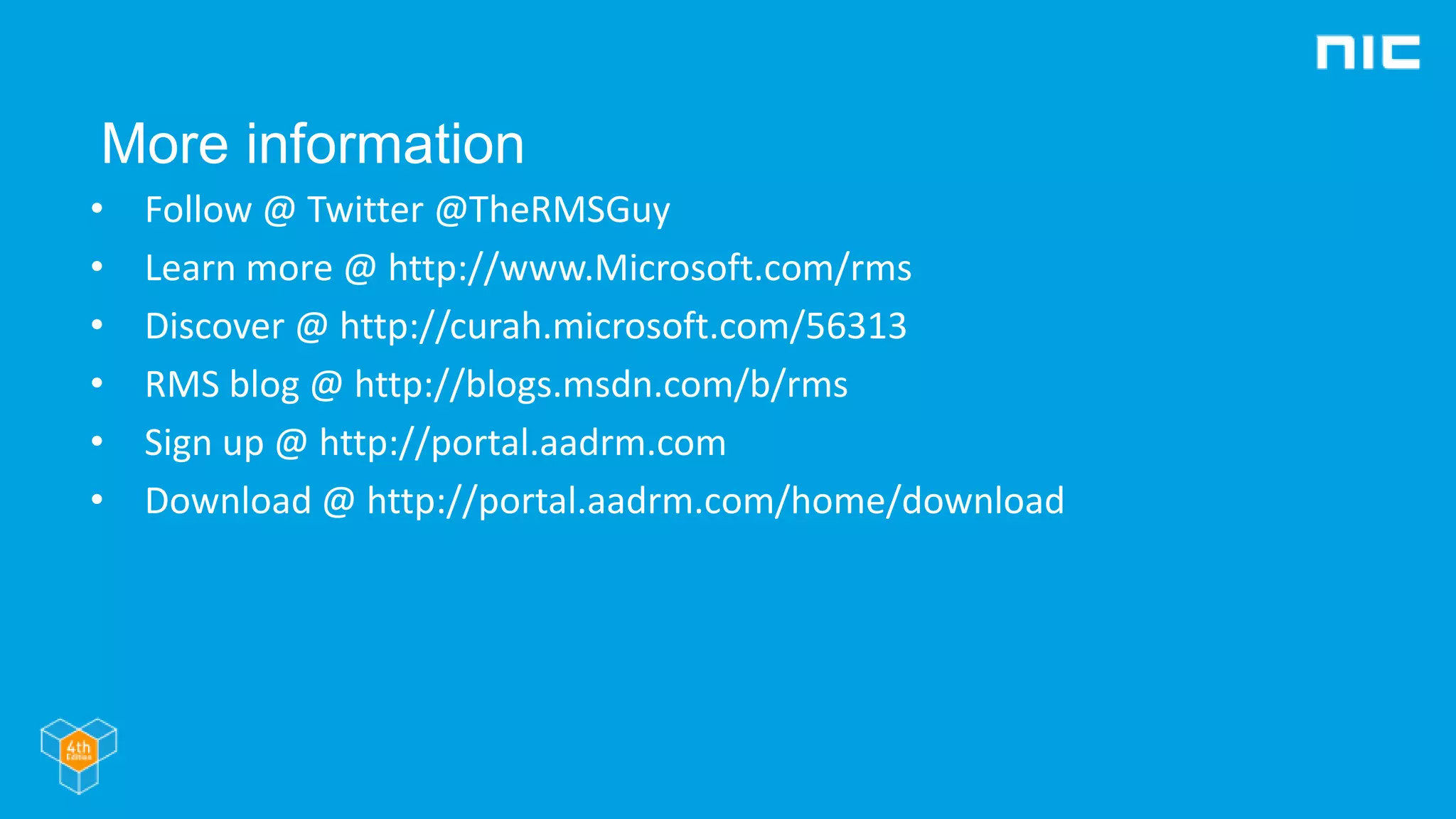 More information
• Follow @ Twitter @TheRMSGuy
• Learn more @ http://www.Microsoft.com/rms
• Discover @ http://curah.microsoft.com/56313
• RMS blog @ http://blogs.msdn.com/b/rms
• Sign up @ http://portal.aadrm.com
• Download @ http://portal.aadrm.com/home/download
 