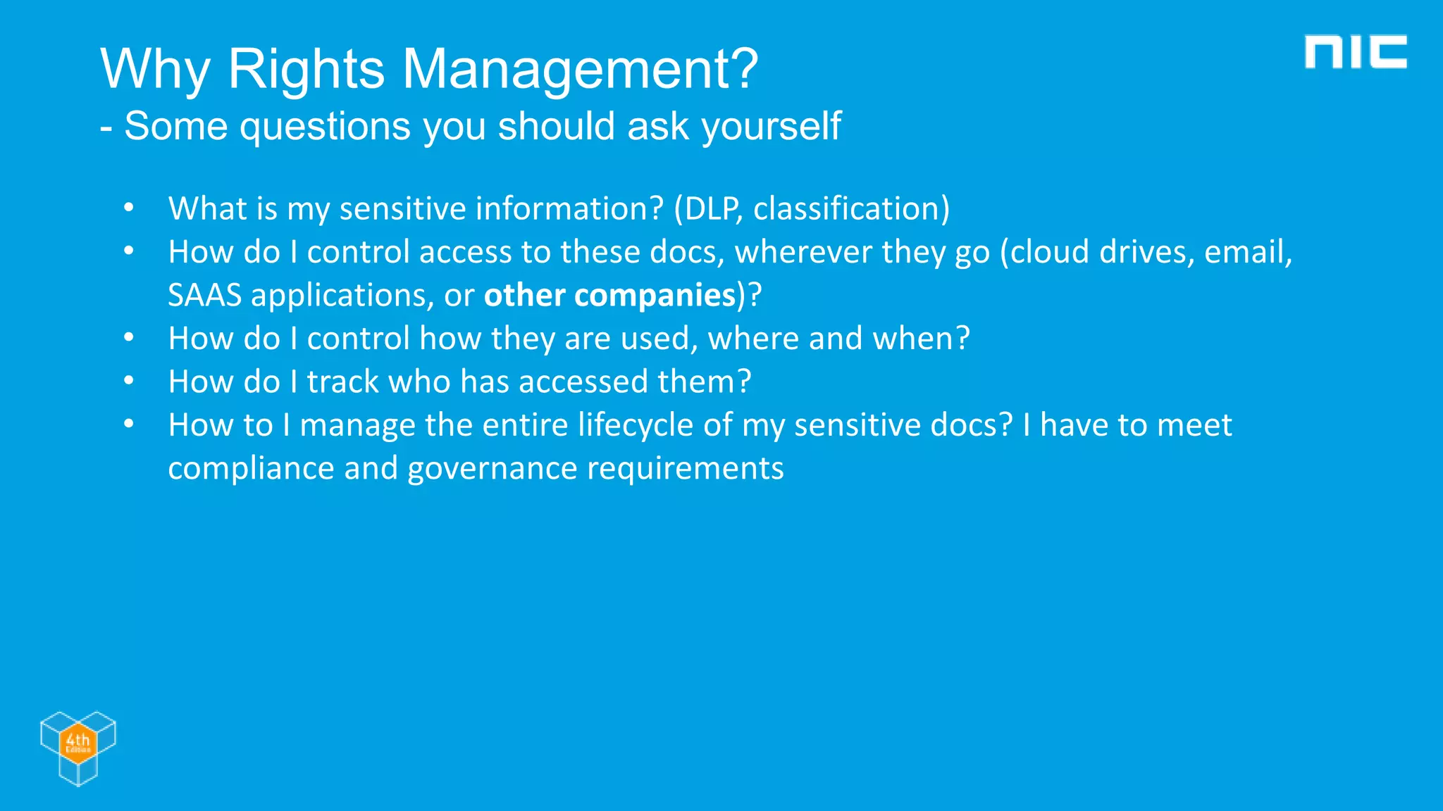 Why Rights Management?
- Some questions you should ask yourself
• What is my sensitive information? (DLP, classification)
• How do I control access to these docs, wherever they go (cloud drives, email,
SAAS applications, or other companies)?
• How do I control how they are used, where and when?
• How do I track who has accessed them?
• How to I manage the entire lifecycle of my sensitive docs? I have to meet
compliance and governance requirements
 