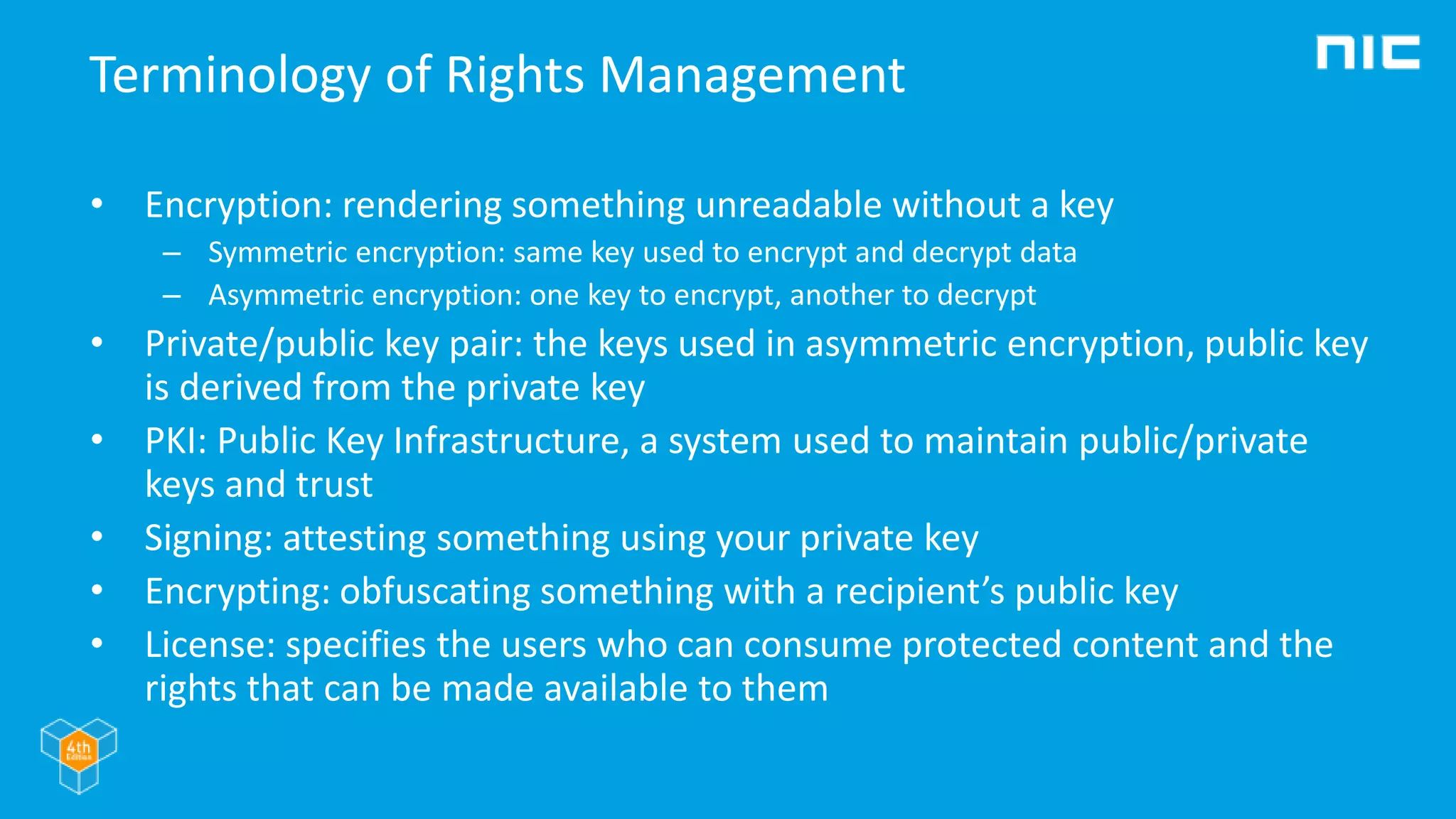 Terminology of Rights Management
• Encryption: rendering something unreadable without a key
– Symmetric encryption: same key used to encrypt and decrypt data
– Asymmetric encryption: one key to encrypt, another to decrypt
• Private/public key pair: the keys used in asymmetric encryption, public key
is derived from the private key
• PKI: Public Key Infrastructure, a system used to maintain public/private
keys and trust
• Signing: attesting something using your private key
• Encrypting: obfuscating something with a recipient’s public key
• License: specifies the users who can consume protected content and the
rights that can be made available to them
 