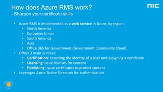 How does Azure RMS work?
- Sharpen your certificate skills
• Azure RMS is implemented as a web service in Azure, by region:
• North America
• European Union
• South America
• Asia
• Office 365 for Government (Government Community Cloud)
• Offers 3 main services:
• Certification: asserting the identity of a user and assigning a certificate
• Licensing: issue licenses for content
• Publishing: issue certificates to protect content
• Leverages Azure Active Directory for authentication
 