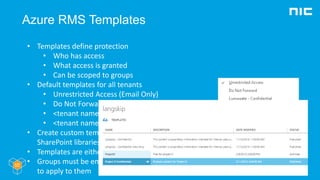 Azure RMS Templates
• Templates define protection
• Who has access
• What access is granted
• Can be scoped to groups
• Default templates for all tenants
• Unrestricted Access (Email Only)
• Do Not Forward (Email Only)
• <tenant name> - Confidential
• <tenant name> - Confidential View Only
• Create custom templates in Azure portal,
SharePoint libraries or PowerShell
• Templates are either Archvied or Public
• Groups must be email enabled for templates
to apply to them
 