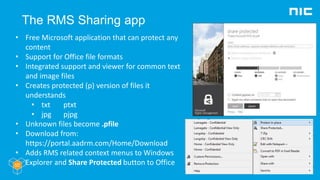 The RMS Sharing app
• Free Microsoft application that can protect any
content
• Support for Office file formats
• Integrated support and viewer for common text
and image files
• Creates protected (p) version of files it
understands
• txt ptxt
• jpg pjpg
• Unknown files become .pfile
• Download from:
https://portal.aadrm.com/Home/Download
• Adds RMS related context menus to Windows
Explorer and Share Protected button to Office
 
