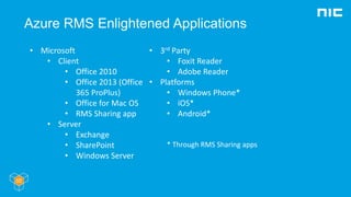 Azure RMS Enlightened Applications
• Microsoft
• Client
• Office 2010
• Office 2013 (Office
365 ProPlus)
• Office for Mac OS
• RMS Sharing app
• Server
• Exchange
• SharePoint
• Windows Server
• 3rd Party
• Foxit Reader
• Adobe Reader
• Platforms
• Windows Phone*
• iOS*
• Android*
* Through RMS Sharing apps
 
