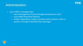 Administration
• Azure RMS is managed with:
• Azure Management Portal (manage.windowsazure.com)
• Azure RMS PowerShell Module
• Product dependent config is handled within product, either in
portal or through PowerShell (eg. Exchange)
 
