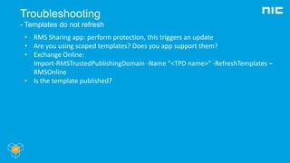 Troubleshooting
- Templates do not refresh
• RMS Sharing app: perform protection, this triggers an update
• Are you using scoped templates? Does you app support them?
• Exchange Online:
Import-RMSTrustedPublishingDomain -Name "<TPD name>" -RefreshTemplates –
RMSOnline
• Is the template published?
 