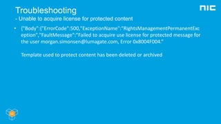 Troubleshooting
- Unable to acquire license for protected content
• {"Body":{"ErrorCode":500,"ExceptionName":"RightsManagementPermanentExc
eption","FaultMessage":"Failed to acquire use license for protected message for
the user morgan.simonsen@lumagate.com, Error 0x8004F004.“
Template used to protect content has been deleted or archived
 
