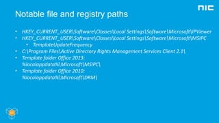 Notable file and registry paths
• HKEY_CURRENT_USERSoftwareClassesLocal SettingsSoftwareMicrosoftIPViewer
• HKEY_CURRENT_USERSoftwareClassesLocal SettingsSoftwareMicrosoftMSIPC
• TemplateUpdateFrequency
• C:Program FilesActive Directory Rights Management Services Client 2.1
• Template folder Office 2013:
%localappdata%MicrosoftMSIPC
• Template folder Office 2010:
%localappdata%MicrosoftDRM
 