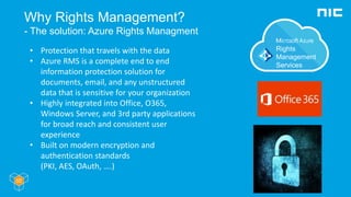 Why Rights Management?
- The solution: Azure Rights Managment
• Protection that travels with the data
• Azure RMS is a complete end to end
information protection solution for
documents, email, and any unstructured
data that is sensitive for your organization
• Highly integrated into Office, O365,
Windows Server, and 3rd party applications
for broad reach and consistent user
experience
• Built on modern encryption and
authentication standards
(PKI, AES, OAuth, ….)
 
