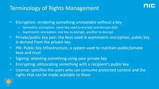 Terminology of Rights Management
• Encryption: rendering something unreadable without a key
– Symmetric encryption: same key used to encrypt and decrypt data
– Asymmetric encryption: one key to encrypt, another to decrypt
• Private/public key pair: the keys used in asymmetric encryption, public key
is derived from the private key
• PKI: Public Key Infrastructure, a system used to maintain public/private
keys and trust
• Signing: attesting something using your private key
• Encrypting: obfuscating something with a recipient’s public key
• License: specifies the users who can consume protected content and the
rights that can be made available to them
 