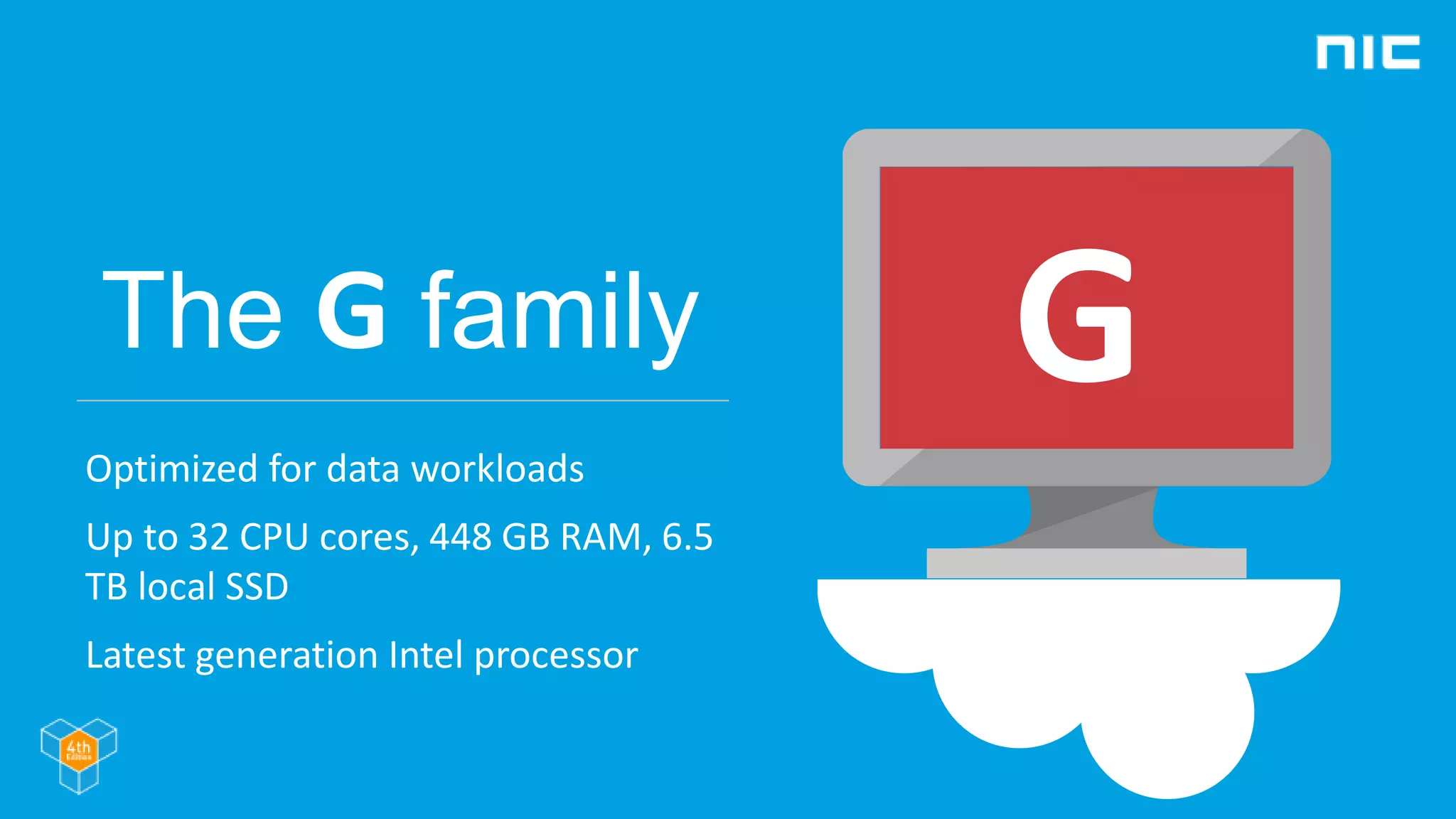 The G family
Optimized for data workloads
Up to 32 CPU cores, 448 GB RAM, 6.5
TB local SSD
Latest generation Intel processor
G
 