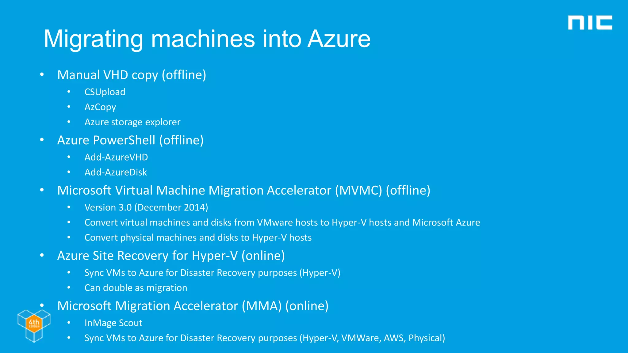 Migrating machines into Azure
• Manual VHD copy (offline)
• CSUpload
• AzCopy
• Azure storage explorer
• Azure PowerShell (offline)
• Add-AzureVHD
• Add-AzureDisk
• Microsoft Virtual Machine Migration Accelerator (MVMC) (offline)
• Version 3.0 (December 2014)
• Convert virtual machines and disks from VMware hosts to Hyper-V hosts and Microsoft Azure
• Convert physical machines and disks to Hyper-V hosts
• Azure Site Recovery for Hyper-V (online)
• Sync VMs to Azure for Disaster Recovery purposes (Hyper-V)
• Can double as migration
• Microsoft Migration Accelerator (MMA) (online)
• InMage Scout
• Sync VMs to Azure for Disaster Recovery purposes (Hyper-V, VMWare, AWS, Physical)
 