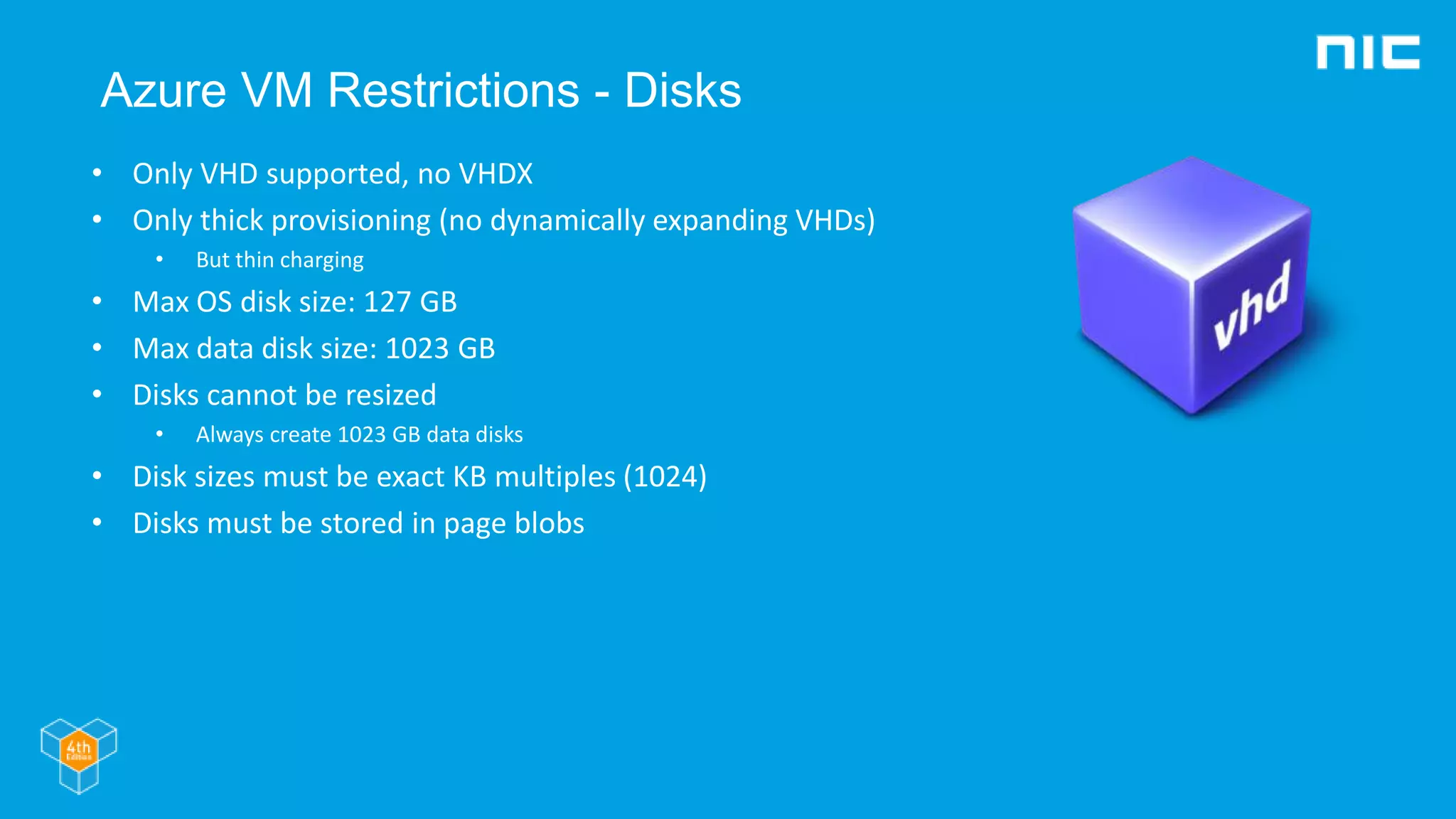 Azure VM Restrictions - Disks
• Only VHD supported, no VHDX
• Only thick provisioning (no dynamically expanding VHDs)
• But thin charging
• Max OS disk size: 127 GB
• Max data disk size: 1023 GB
• Disks cannot be resized
• Always create 1023 GB data disks
• Disk sizes must be exact KB multiples (1024)
• Disks must be stored in page blobs
 