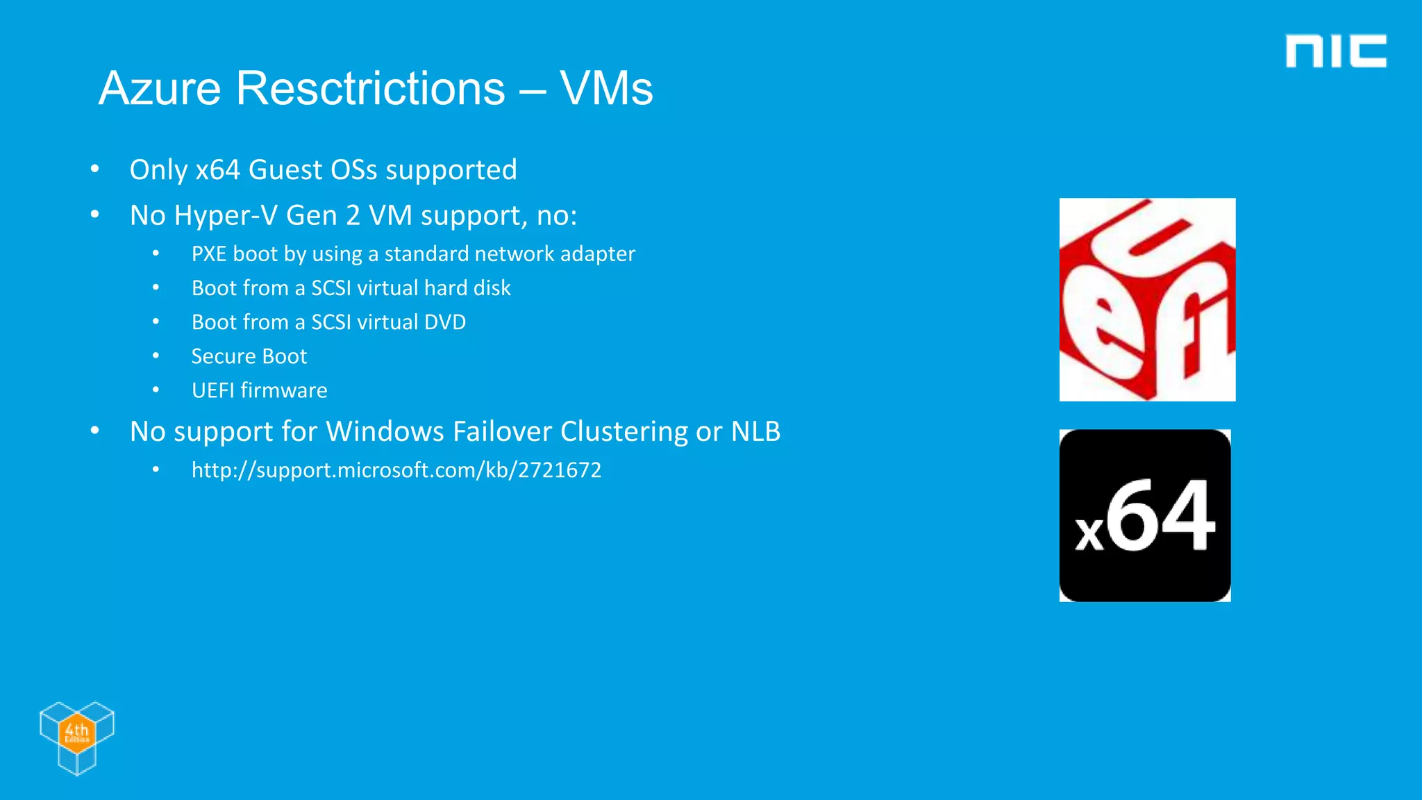 Azure Resctrictions – VMs
• Only x64 Guest OSs supported
• No Hyper-V Gen 2 VM support, no:
• PXE boot by using a standard network adapter
• Boot from a SCSI virtual hard disk
• Boot from a SCSI virtual DVD
• Secure Boot
• UEFI firmware
• No support for Windows Failover Clustering or NLB
• http://support.microsoft.com/kb/2721672
 
