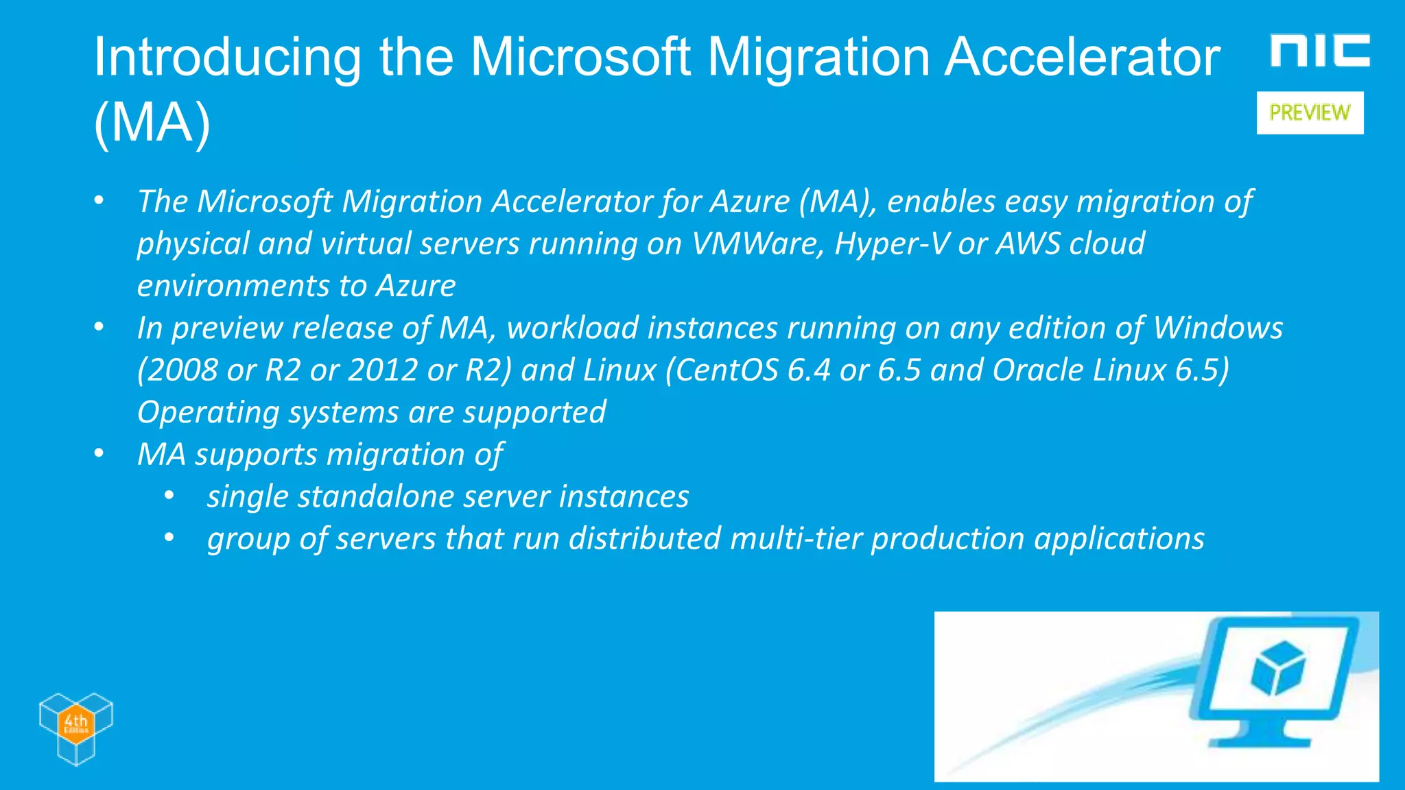 Introducing the Microsoft Migration Accelerator
(MA)
• The Microsoft Migration Accelerator for Azure (MA), enables easy migration of
physical and virtual servers running on VMWare, Hyper-V or AWS cloud
environments to Azure
• In preview release of MA, workload instances running on any edition of Windows
(2008 or R2 or 2012 or R2) and Linux (CentOS 6.4 or 6.5 and Oracle Linux 6.5)
Operating systems are supported
• MA supports migration of
• single standalone server instances
• group of servers that run distributed multi-tier production applications
 