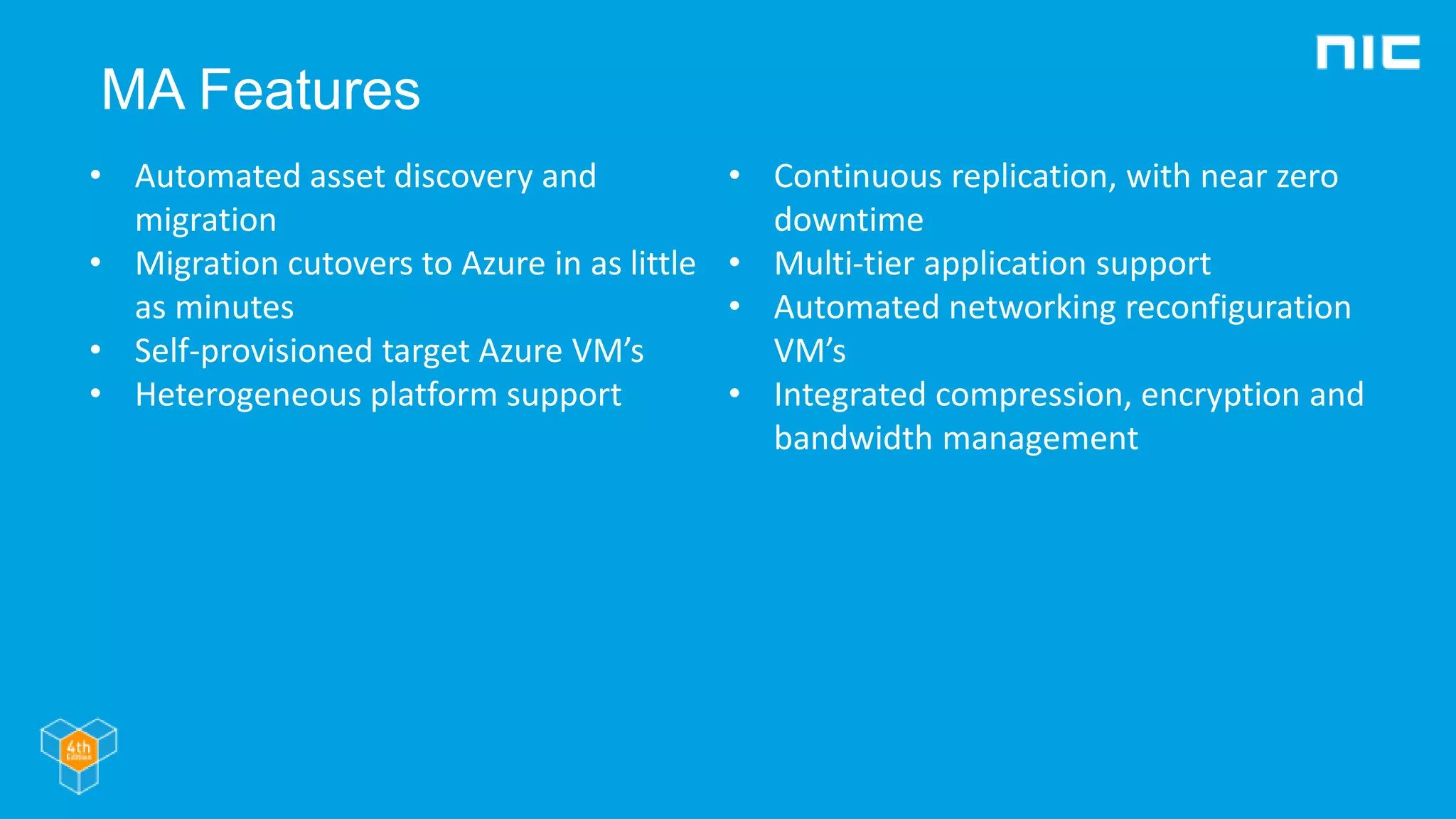 MA Features
• Automated asset discovery and
migration
• Migration cutovers to Azure in as little
as minutes
• Self-provisioned target Azure VM’s
• Heterogeneous platform support
• Continuous replication, with near zero
downtime
• Multi-tier application support
• Automated networking reconfiguration
VM’s
• Integrated compression, encryption and
bandwidth management
 