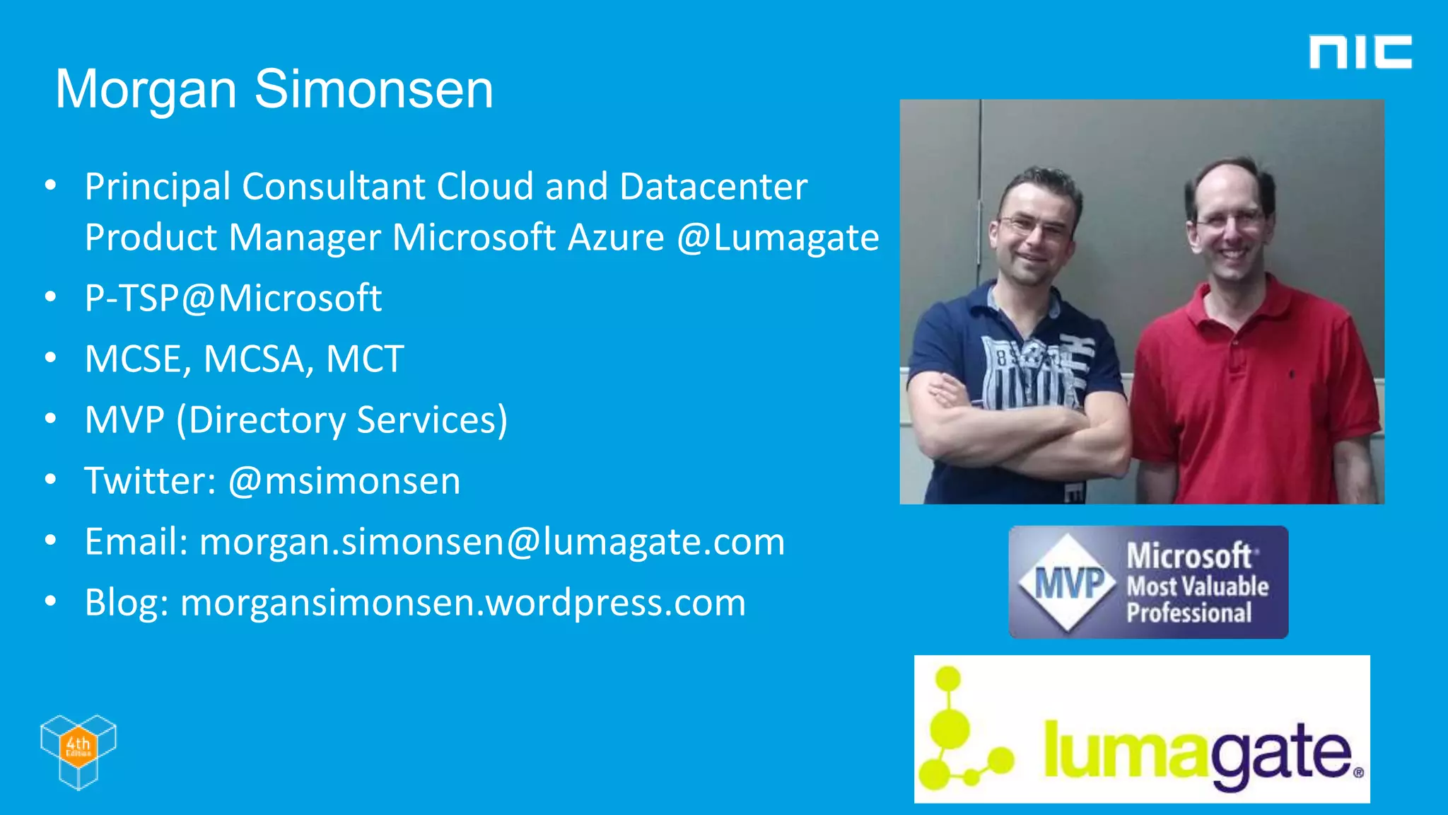 Morgan Simonsen
• Principal Consultant Cloud and Datacenter
Product Manager Microsoft Azure @Lumagate
• P-TSP@Microsoft
• MCSE, MCSA, MCT
• MVP (Directory Services)
• Twitter: @msimonsen
• Email: morgan.simonsen@lumagate.com
• Blog: morgansimonsen.wordpress.com
 