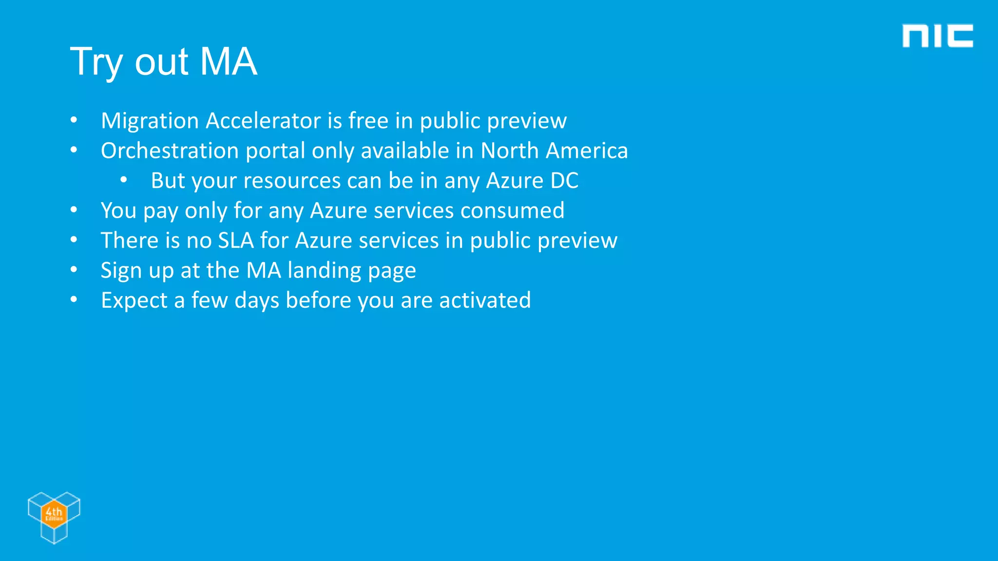Try out MA
• Migration Accelerator is free in public preview
• Orchestration portal only available in North America
• But your resources can be in any Azure DC
• You pay only for any Azure services consumed
• There is no SLA for Azure services in public preview
• Sign up at the MA landing page
• Expect a few days before you are activated
 