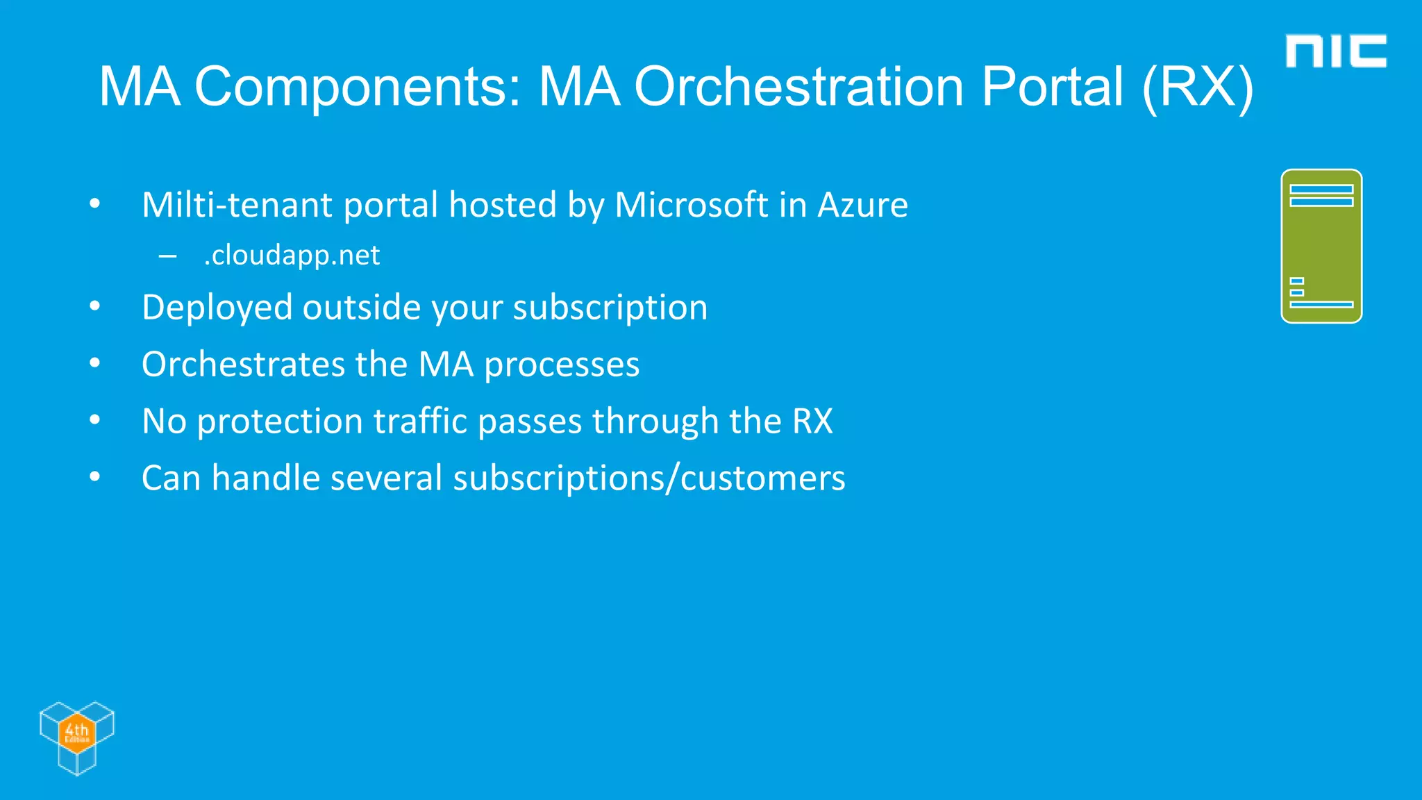 MA Components: MA Orchestration Portal (RX)
• Milti-tenant portal hosted by Microsoft in Azure
– .cloudapp.net
• Deployed outside your subscription
• Orchestrates the MA processes
• No protection traffic passes through the RX
• Can handle several subscriptions/customers
 