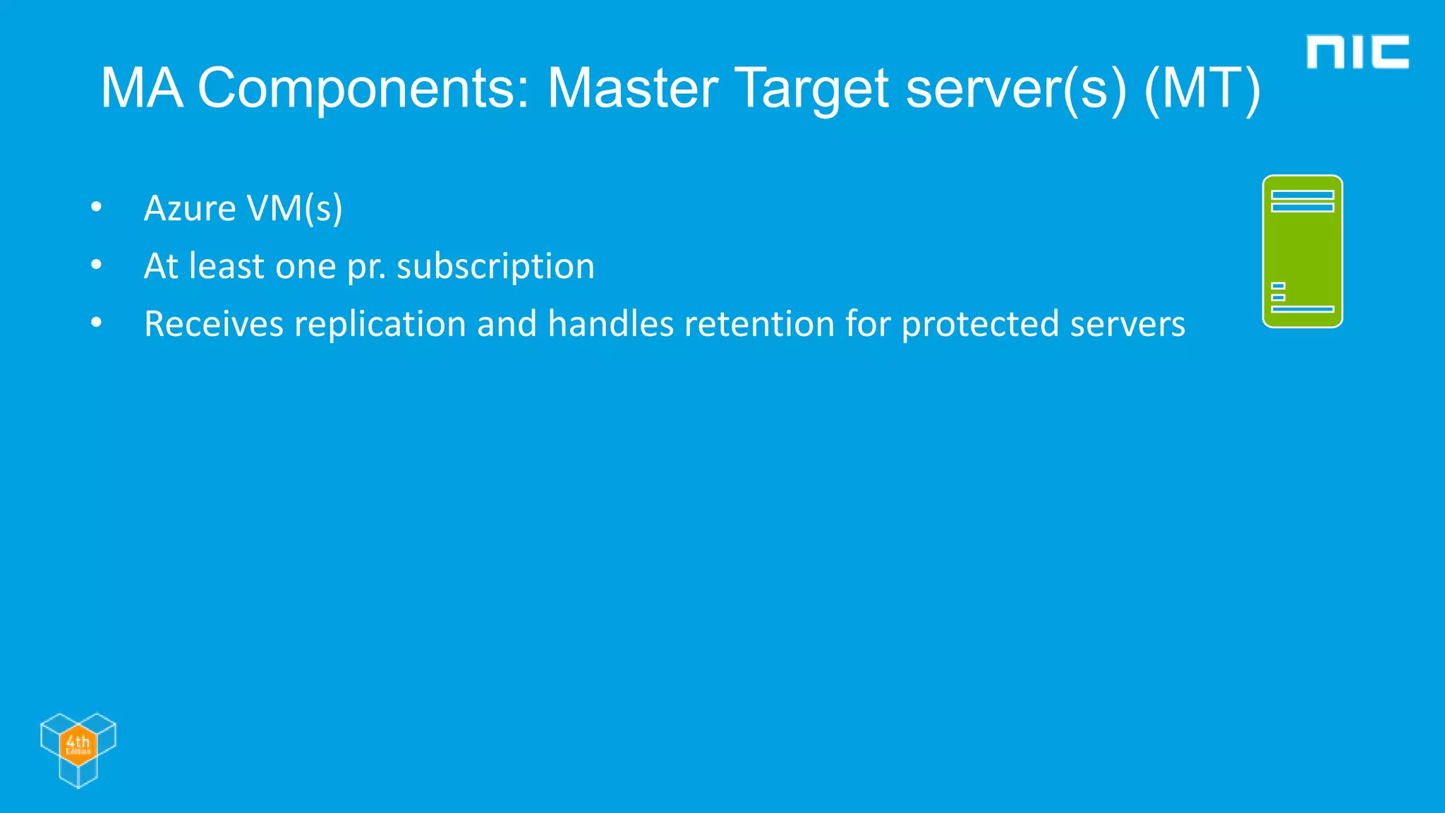 MA Components: Master Target server(s) (MT)
• Azure VM(s)
• At least one pr. subscription
• Receives replication and handles retention for protected servers
 