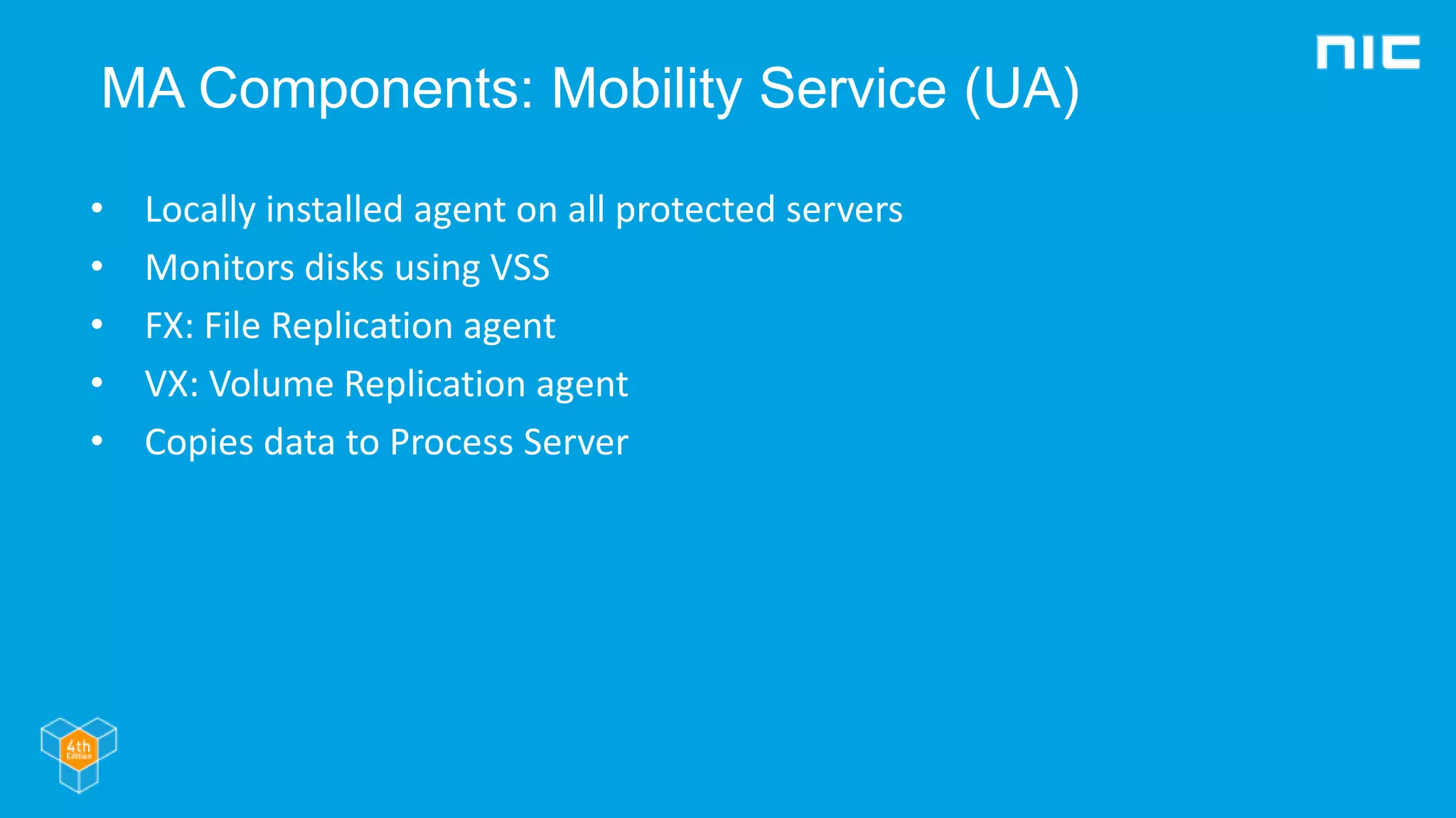 MA Components: Mobility Service (UA)
• Locally installed agent on all protected servers
• Monitors disks using VSS
• FX: File Replication agent
• VX: Volume Replication agent
• Copies data to Process Server
 