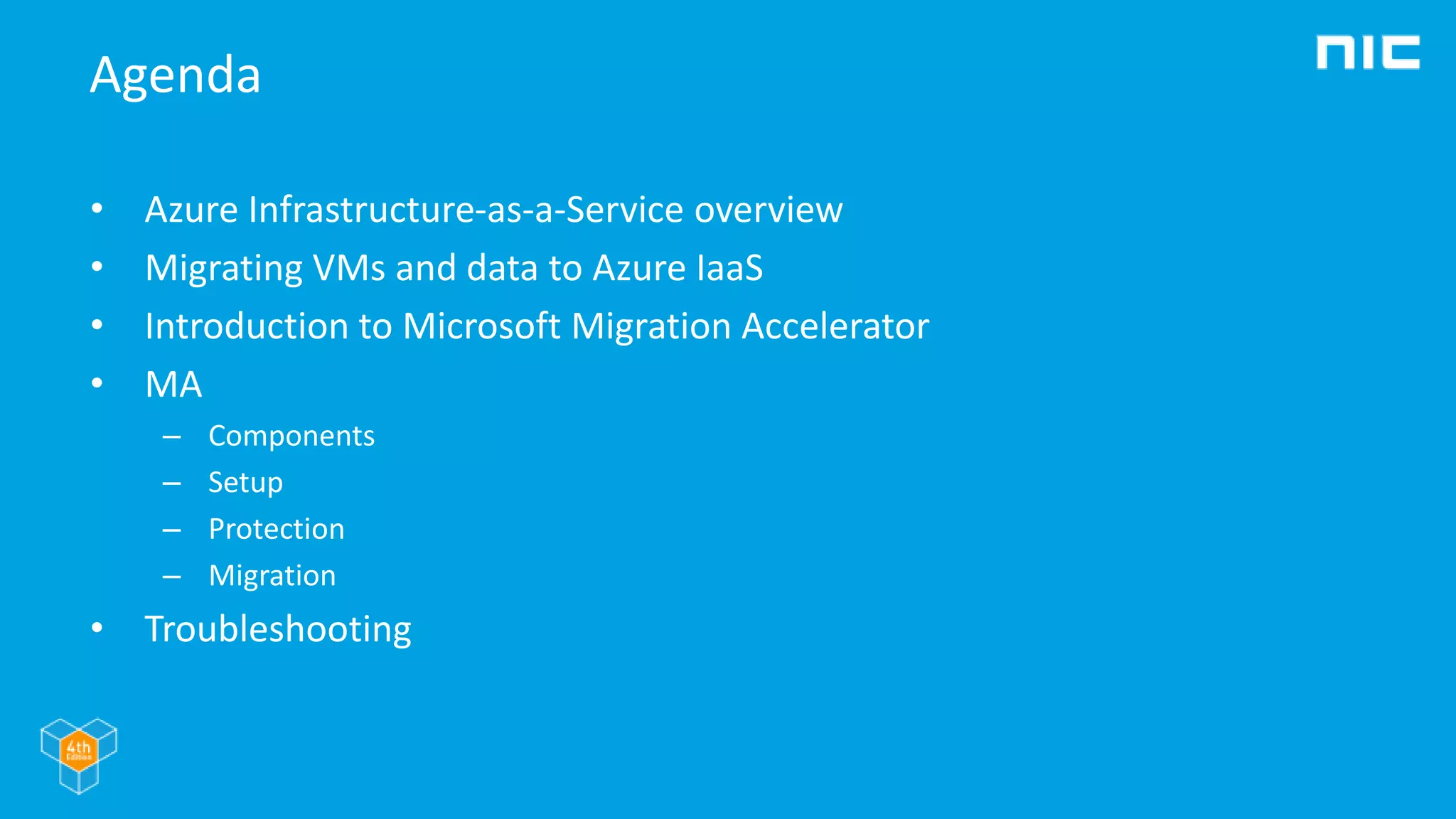Agenda
• Azure Infrastructure-as-a-Service overview
• Migrating VMs and data to Azure IaaS
• Introduction to Microsoft Migration Accelerator
• MA
– Components
– Setup
– Protection
– Migration
• Troubleshooting
 