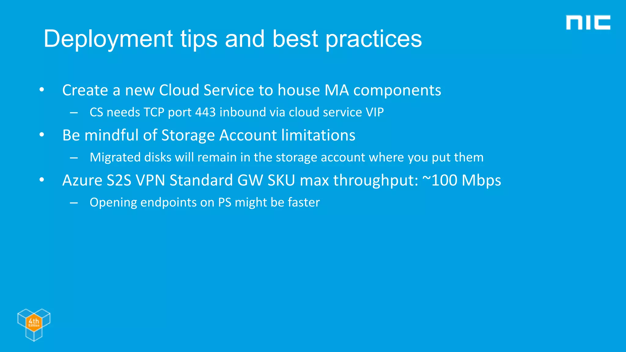 Deployment tips and best practices
• Create a new Cloud Service to house MA components
– CS needs TCP port 443 inbound via cloud service VIP
• Be mindful of Storage Account limitations
– Migrated disks will remain in the storage account where you put them
• Azure S2S VPN Standard GW SKU max throughput: ~100 Mbps
– Opening endpoints on PS might be faster
 