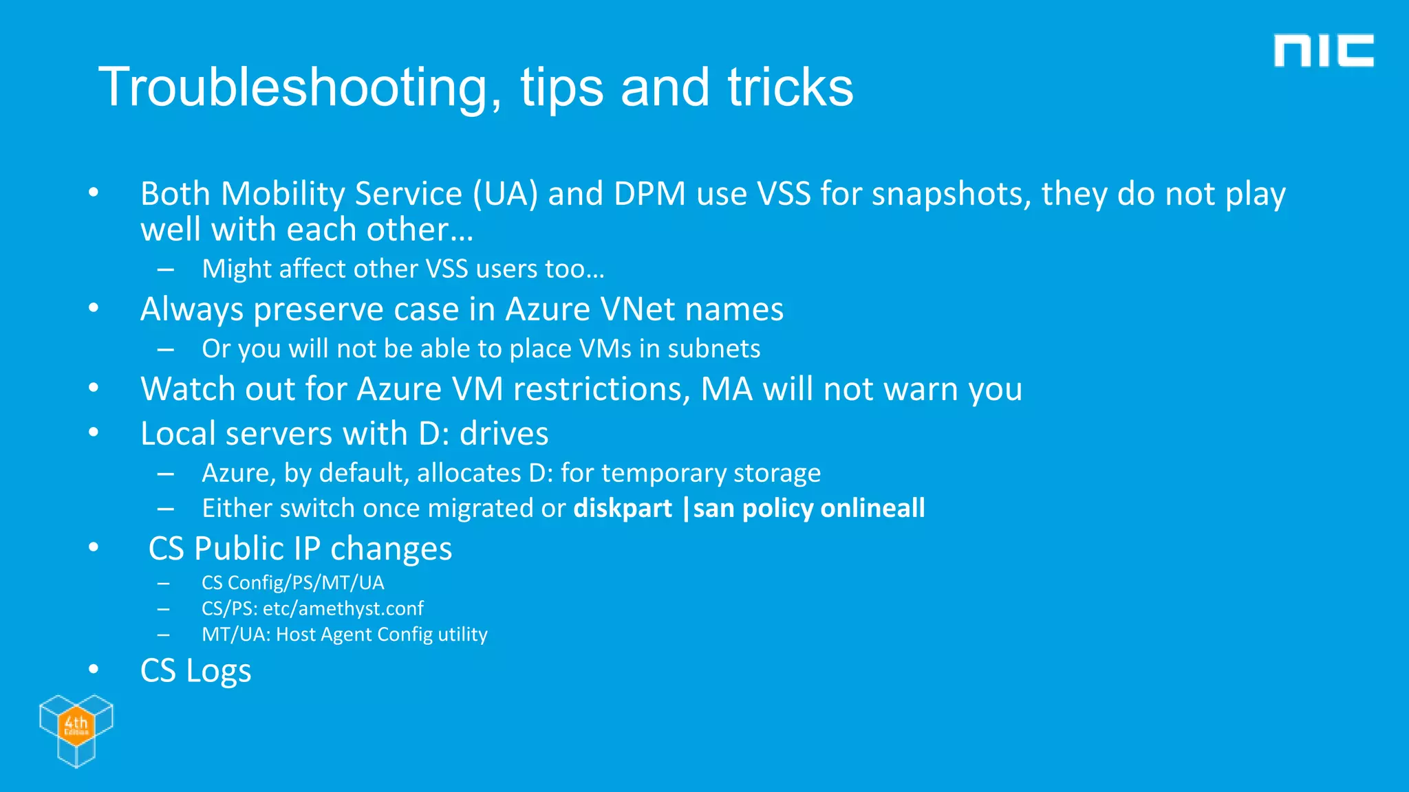Troubleshooting, tips and tricks
• Both Mobility Service (UA) and DPM use VSS for snapshots, they do not play
well with each other…
– Might affect other VSS users too…
• Always preserve case in Azure VNet names
– Or you will not be able to place VMs in subnets
• Watch out for Azure VM restrictions, MA will not warn you
• Local servers with D: drives
– Azure, by default, allocates D: for temporary storage
– Either switch once migrated or diskpart |san policy onlineall
• CS Public IP changes
– CS Config/PS/MT/UA
– CS/PS: etc/amethyst.conf
– MT/UA: Host Agent Config utility
• CS Logs
 