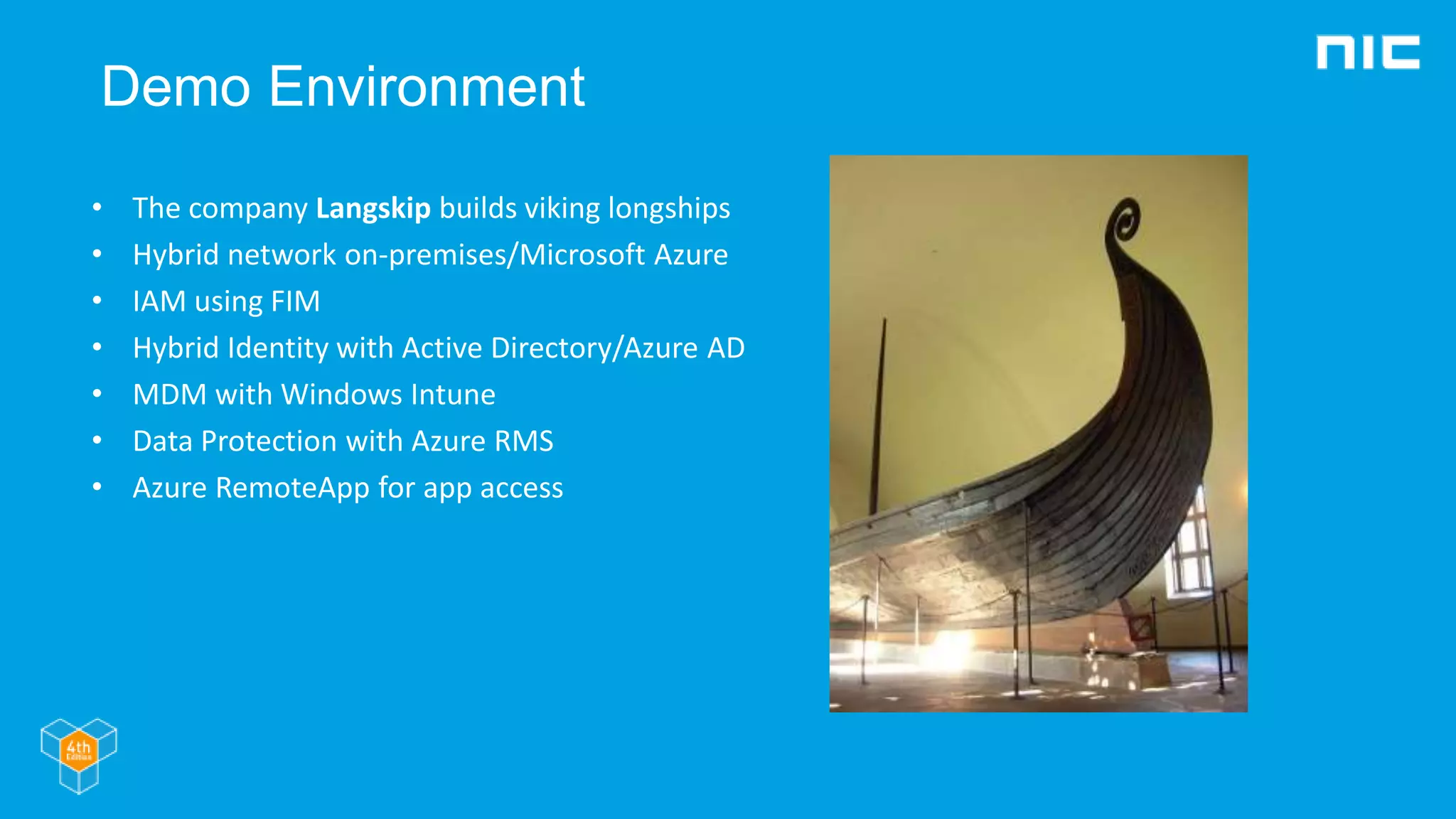 Demo Environment
• The company Langskip builds viking longships
• Hybrid network on-premises/Microsoft Azure
• IAM using FIM
• Hybrid Identity with Active Directory/Azure AD
• MDM with Windows Intune
• Data Protection with Azure RMS
• Azure RemoteApp for app access
 