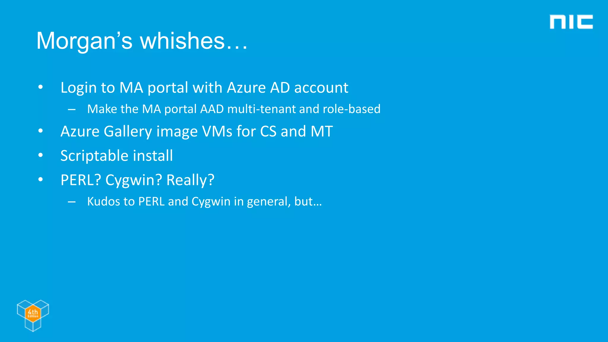 Morgan’s whishes…
• Login to MA portal with Azure AD account
– Make the MA portal AAD multi-tenant and role-based
• Azure Gallery image VMs for CS and MT
• Scriptable install
• PERL? Cygwin? Really?
– Kudos to PERL and Cygwin in general, but…
 