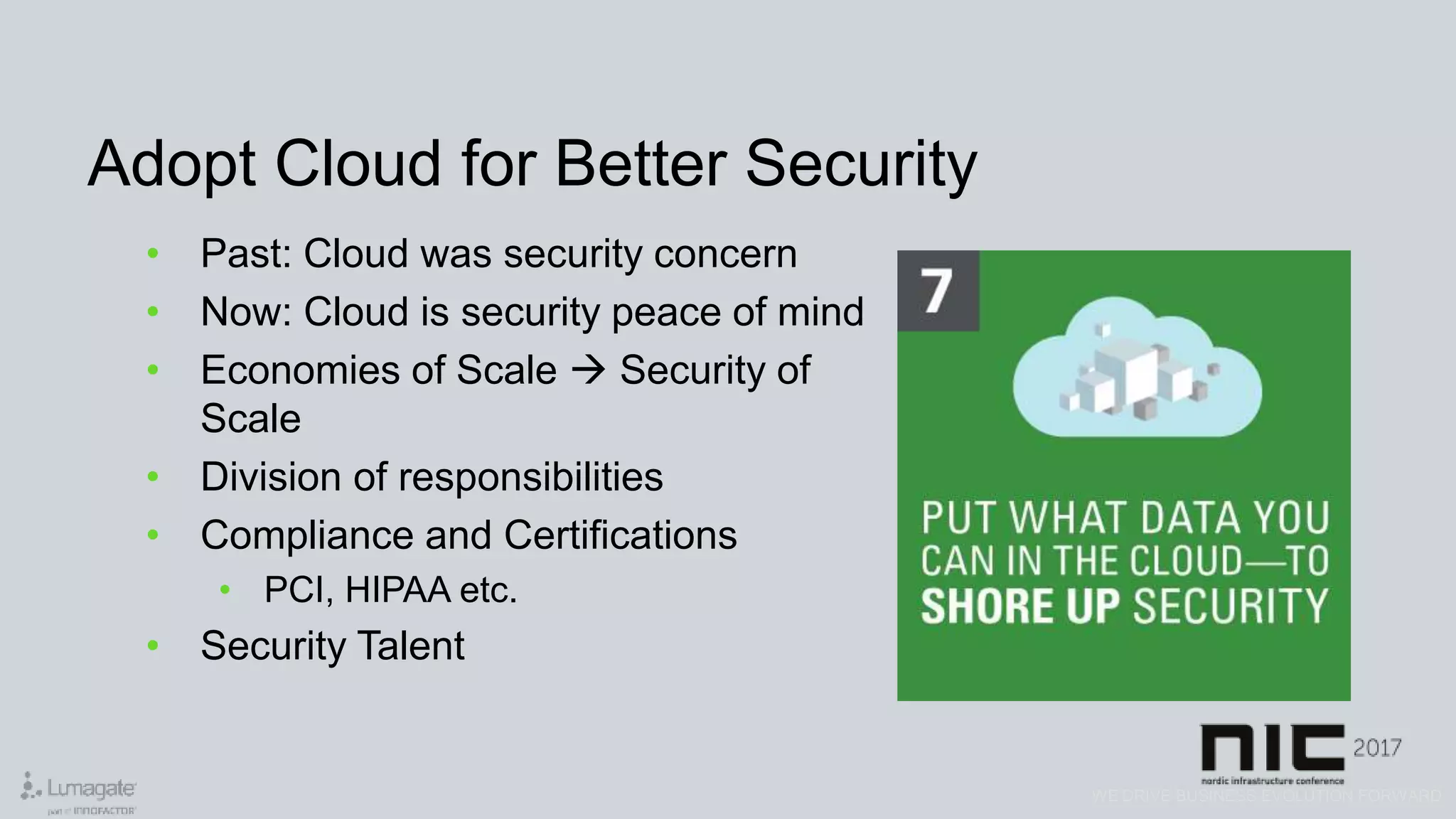 WE DRIVE BUSINESS EVOLUTION FORWARD
Adopt Cloud for Better Security
• Past: Cloud was security concern
• Now: Cloud is security peace of mind
• Economies of Scale  Security of
Scale
• Division of responsibilities
• Compliance and Certifications
• PCI, HIPAA etc.
• Security Talent
 