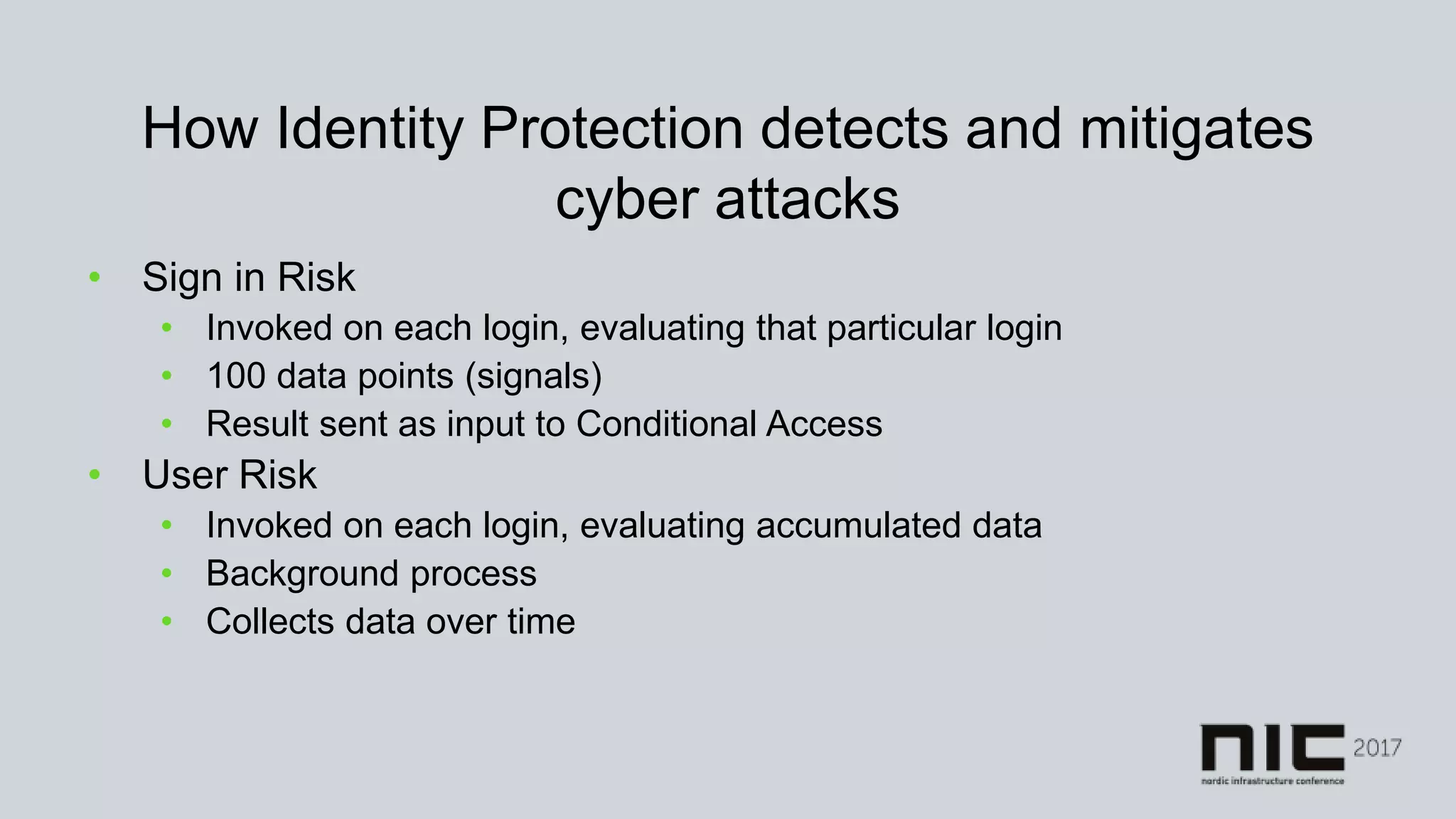 How Identity Protection detects and mitigates
cyber attacks
• Sign in Risk
• Invoked on each login, evaluating that particular login
• 100 data points (signals)
• Result sent as input to Conditional Access
• User Risk
• Invoked on each login, evaluating accumulated data
• Background process
• Collects data over time
 