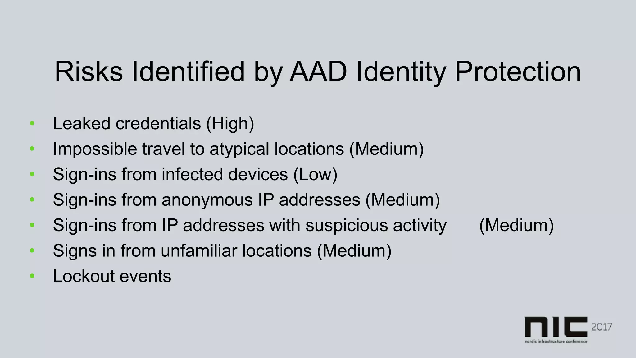 Risks Identified by AAD Identity Protection
• Leaked credentials (High)
• Impossible travel to atypical locations (Medium)
• Sign-ins from infected devices (Low)
• Sign-ins from anonymous IP addresses (Medium)
• Sign-ins from IP addresses with suspicious activity (Medium)
• Signs in from unfamiliar locations (Medium)
• Lockout events
 