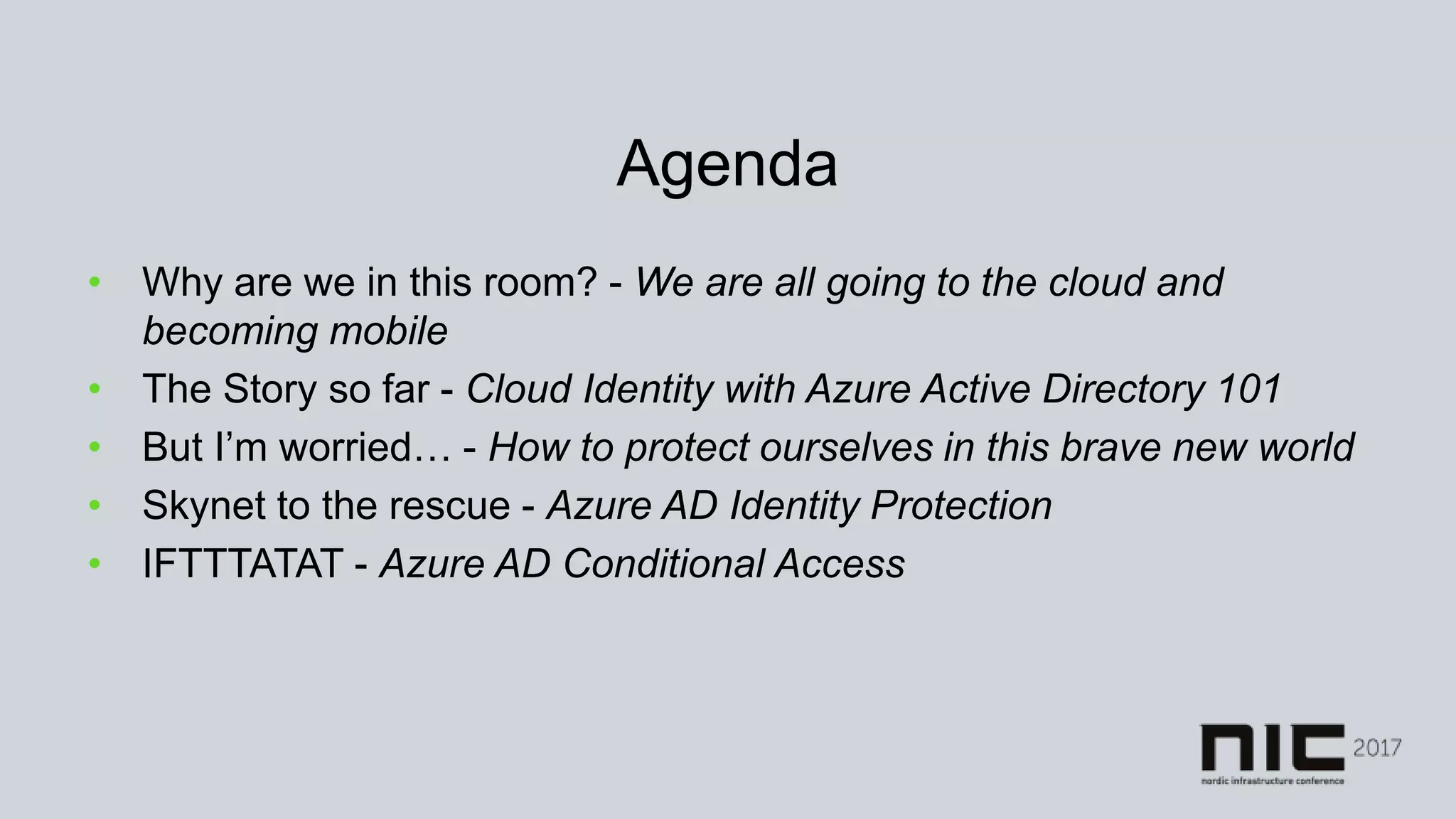 Agenda
• Why are we in this room? - We are all going to the cloud and
becoming mobile
• The Story so far - Cloud Identity with Azure Active Directory 101
• But I’m worried… - How to protect ourselves in this brave new world
• Skynet to the rescue - Azure AD Identity Protection
• IFTTTATAT - Azure AD Conditional Access
 
