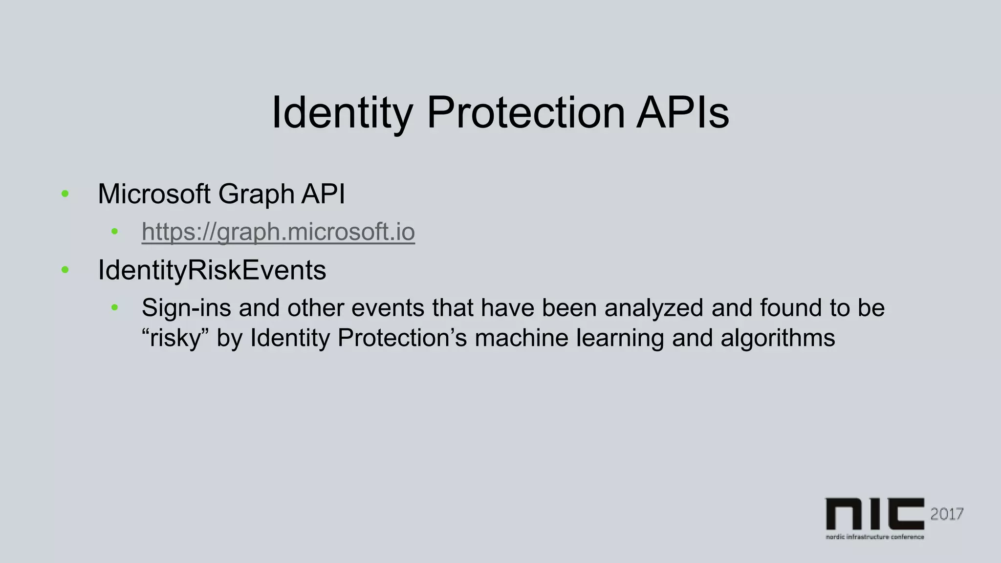 Identity Protection APIs
• Microsoft Graph API
• https://graph.microsoft.io
• IdentityRiskEvents
• Sign-ins and other events that have been analyzed and found to be
“risky” by Identity Protection’s machine learning and algorithms
 
