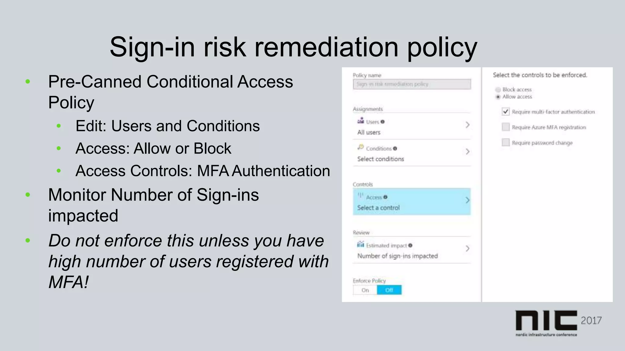 Sign-in risk remediation policy
• Pre-Canned Conditional Access
Policy
• Edit: Users and Conditions
• Access: Allow or Block
• Access Controls: MFA Authentication
• Monitor Number of Sign-ins
impacted
• Do not enforce this unless you have
high number of users registered with
MFA!
 