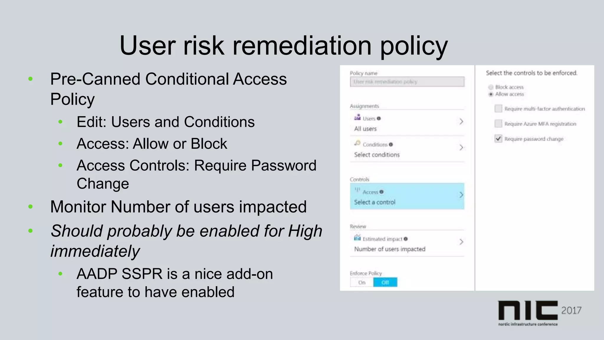 User risk remediation policy
• Pre-Canned Conditional Access
Policy
• Edit: Users and Conditions
• Access: Allow or Block
• Access Controls: Require Password
Change
• Monitor Number of users impacted
• Should probably be enabled for High
immediately
• AADP SSPR is a nice add-on
feature to have enabled
 