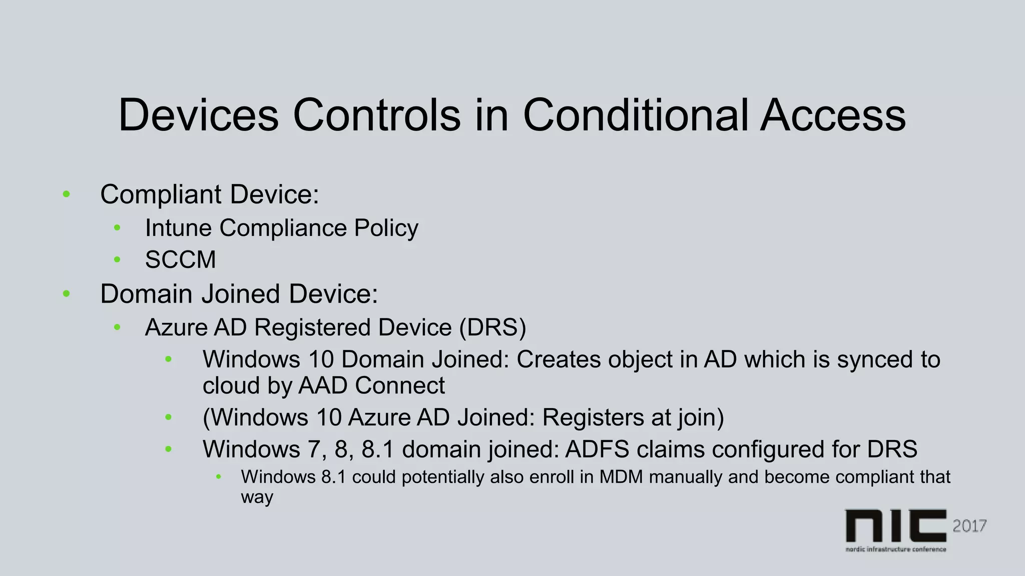 Devices Controls in Conditional Access
• Compliant Device:
• Intune Compliance Policy
• SCCM
• Domain Joined Device:
• Azure AD Registered Device (DRS)
• Windows 10 Domain Joined: Creates object in AD which is synced to
cloud by AAD Connect
• (Windows 10 Azure AD Joined: Registers at join)
• Windows 7, 8, 8.1 domain joined: ADFS claims configured for DRS
• Windows 8.1 could potentially also enroll in MDM manually and become compliant that
way
 